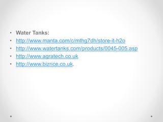 • Water Tanks:
• http://www.manta.com/c/mthg7dh/store-it-h2o
• http://www.watertanks.com/products/0045-005.asp
• http://www.agratech.co.uk
• http://www.bizrice.co.uk.
 