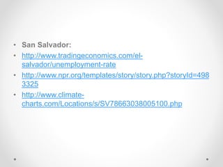 • San Salvador:
• http://www.tradingeconomics.com/el-
salvador/unemployment-rate
• http://www.npr.org/templates/story/story.php?storyId=498
3325
• http://www.climate-
charts.com/Locations/s/SV78663038005100.php
 