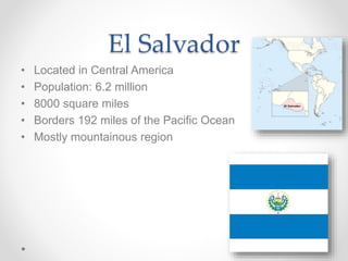 El Salvador
• Located in Central America
• Population: 6.2 million
• 8000 square miles
• Borders 192 miles of the Pacific Ocean
• Mostly mountainous region
 