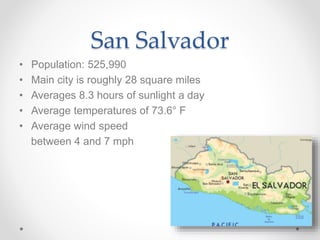 San Salvador
• Population: 525,990
• Main city is roughly 28 square miles
• Averages 8.3 hours of sunlight a day
• Average temperatures of 73.6° F
• Average wind speed
between 4 and 7 mph
 