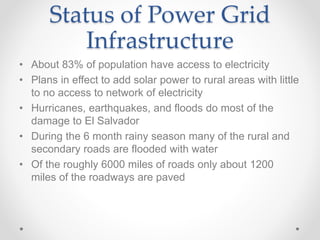 Status of Power Grid
Infrastructure
• About 83% of population have access to electricity
• Plans in effect to add solar power to rural areas with little
to no access to network of electricity
• Hurricanes, earthquakes, and floods do most of the
damage to El Salvador
• During the 6 month rainy season many of the rural and
secondary roads are flooded with water
• Of the roughly 6000 miles of roads only about 1200
miles of the roadways are paved
 
