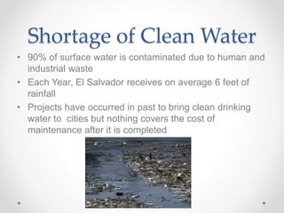 Shortage of Clean Water
• 90% of surface water is contaminated due to human and
industrial waste
• Each Year, El Salvador receives on average 6 feet of
rainfall
• Projects have occurred in past to bring clean drinking
water to cities but nothing covers the cost of
maintenance after it is completed
 