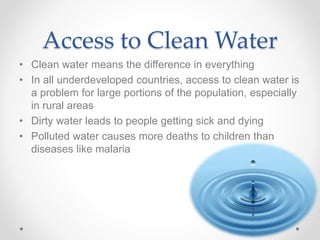 Access to Clean Water
• Clean water means the difference in everything
• In all underdeveloped countries, access to clean water is
a problem for large portions of the population, especially
in rural areas
• Dirty water leads to people getting sick and dying
• Polluted water causes more deaths to children than
diseases like malaria
 