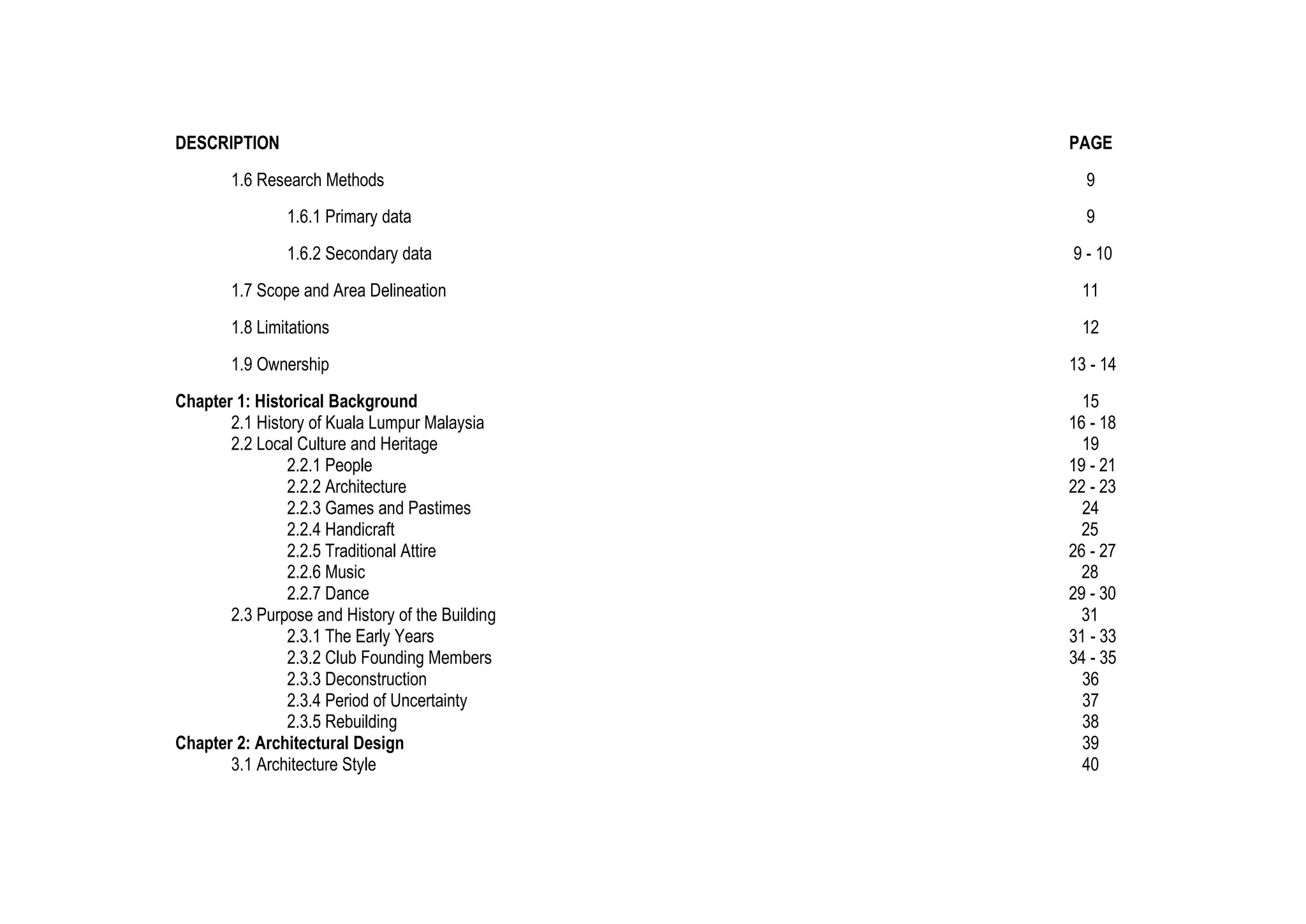 DESCRIPTION PAGE
1.6 Research Methods 9
1.6.1 Primary data 9
1.6.2 Secondary data 9 - 10
1.7 Scope and Area Delineation 11
1.8 Limitations 12
1.9 Ownership 13 - 14
Chapter 1: Historical Background 15
2.1 History of Kuala Lumpur Malaysia 16 - 18
2.2 Local Culture and Heritage 19
2.2.1 People 19 - 21
2.2.2 Architecture 22 - 23
2.2.3 Games and Pastimes 24
2.2.4 Handicraft 25
2.2.5 Traditional Attire 26 - 27
2.2.6 Music 28
2.2.7 Dance 29 - 30
2.3 Purpose and History of the Building 31
2.3.1 The Early Years 31 - 33
2.3.2 Club Founding Members 34 - 35
2.3.3 Deconstruction 36
2.3.4 Period of Uncertainty 37
2.3.5 Rebuilding 38
Chapter 2: Architectural Design 39
3.1 Architecture Style 40
 