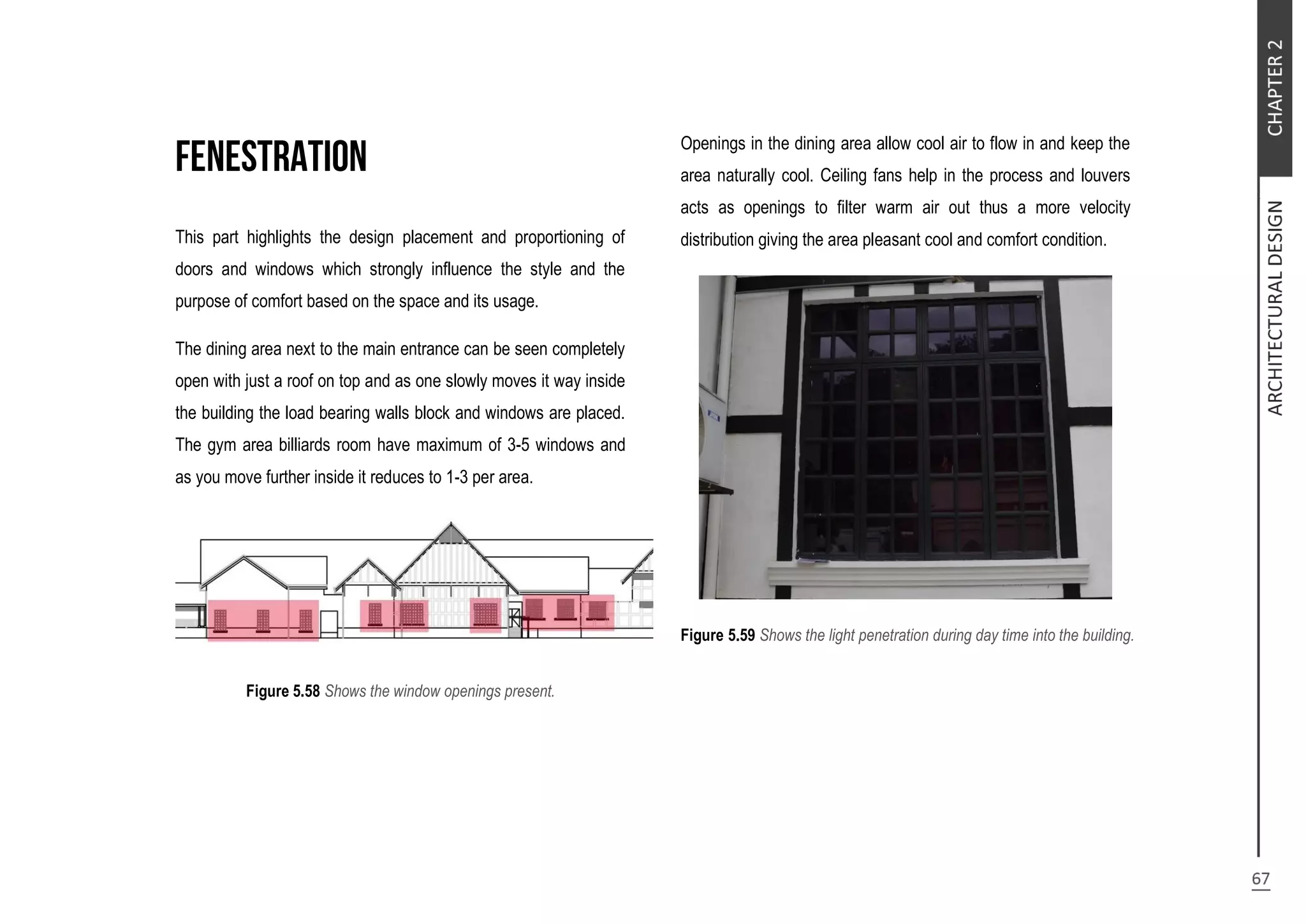 This part highlights the design placement and proportioning of
doors and windows which strongly influence the style and the
purpose of comfort based on the space and its usage.
The dining area next to the main entrance can be seen completely
open with just a roof on top and as one slowly moves it way inside
the building the load bearing walls block and windows are placed.
The gym area billiards room have maximum of 3-5 windows and
as you move further inside it reduces to 1-3 per area.
Figure 5.58 Shows the window openings present.
Openings in the dining area allow cool air to flow in and keep the
area naturally cool. Ceiling fans help in the process and louvers
acts as openings to filter warm air out thus a more velocity
distribution giving the area pleasant cool and comfort condition.
Figure 5.59 Shows the light penetration during day time into the building.
 