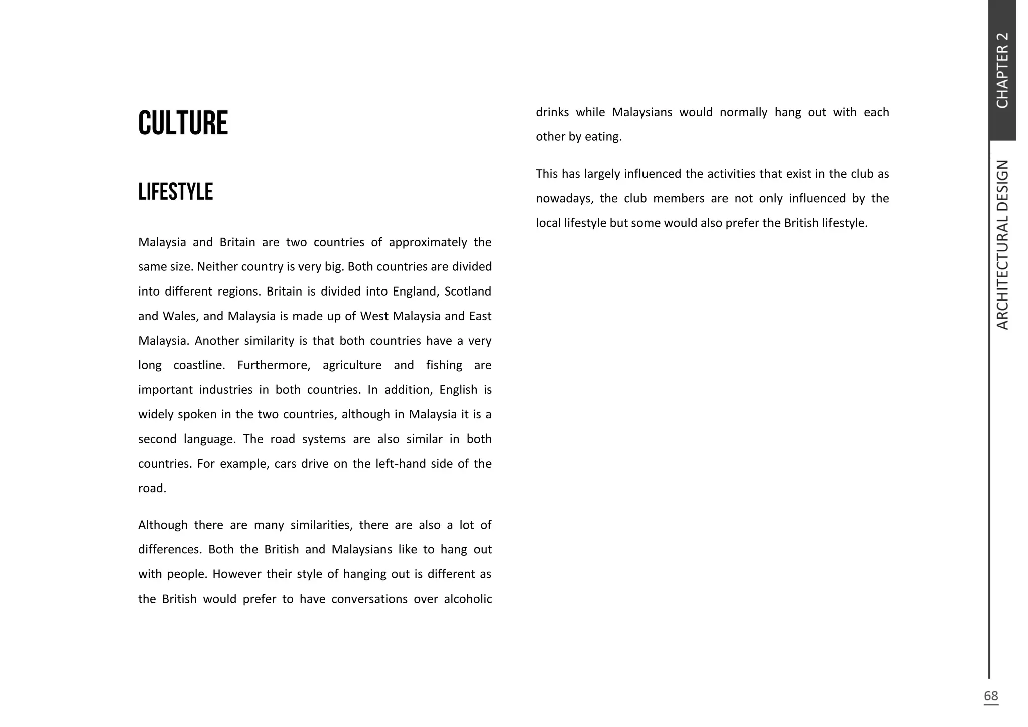 Malaysia and Britain are two countries of approximately the
same size. Neither country is very big. Both countries are divided
into different regions. Britain is divided into England, Scotland
and Wales, and Malaysia is made up of West Malaysia and East
Malaysia. Another similarity is that both countries have a very
long coastline. Furthermore, agriculture and fishing are
important industries in both countries. In addition, English is
widely spoken in the two countries, although in Malaysia it is a
second language. The road systems are also similar in both
countries. For example, cars drive on the left-hand side of the
road.
Although there are many similarities, there are also a lot of
differences. Both the British and Malaysians like to hang out
with people. However their style of hanging out is different as
the British would prefer to have conversations over alcoholic
drinks while Malaysians would normally hang out with each
other by eating.
This has largely influenced the activities that exist in the club as
nowadays, the club members are not only influenced by the
local lifestyle but some would also prefer the British lifestyle.
 