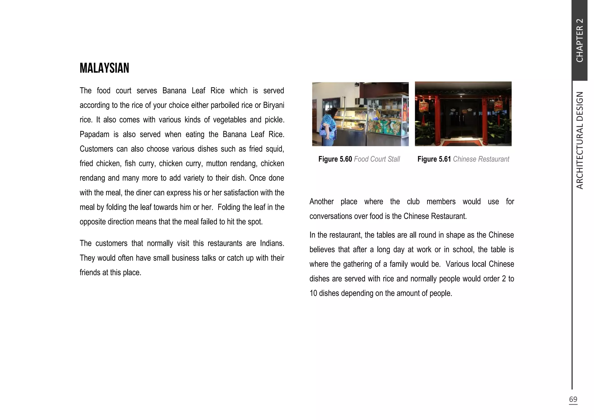 The food court serves Banana Leaf Rice which is served
according to the rice of your choice either parboiled rice or Biryani
rice. It also comes with various kinds of vegetables and pickle.
Papadam is also served when eating the Banana Leaf Rice.
Customers can also choose various dishes such as fried squid,
fried chicken, fish curry, chicken curry, mutton rendang, chicken
rendang and many more to add variety to their dish. Once done
with the meal, the diner can express his or her satisfaction with the
meal by folding the leaf towards him or her. Folding the leaf in the
opposite direction means that the meal failed to hit the spot.
The customers that normally visit this restaurants are Indians.
They would often have small business talks or catch up with their
friends at this place.
Figure 5.60 Food Court Stall Figure 5.61 Chinese Restaurant
Another place where the club members would use for
conversations over food is the Chinese Restaurant.
In the restaurant, the tables are all round in shape as the Chinese
believes that after a long day at work or in school, the table is
where the gathering of a family would be. Various local Chinese
dishes are served with rice and normally people would order 2 to
10 dishes depending on the amount of people.
 