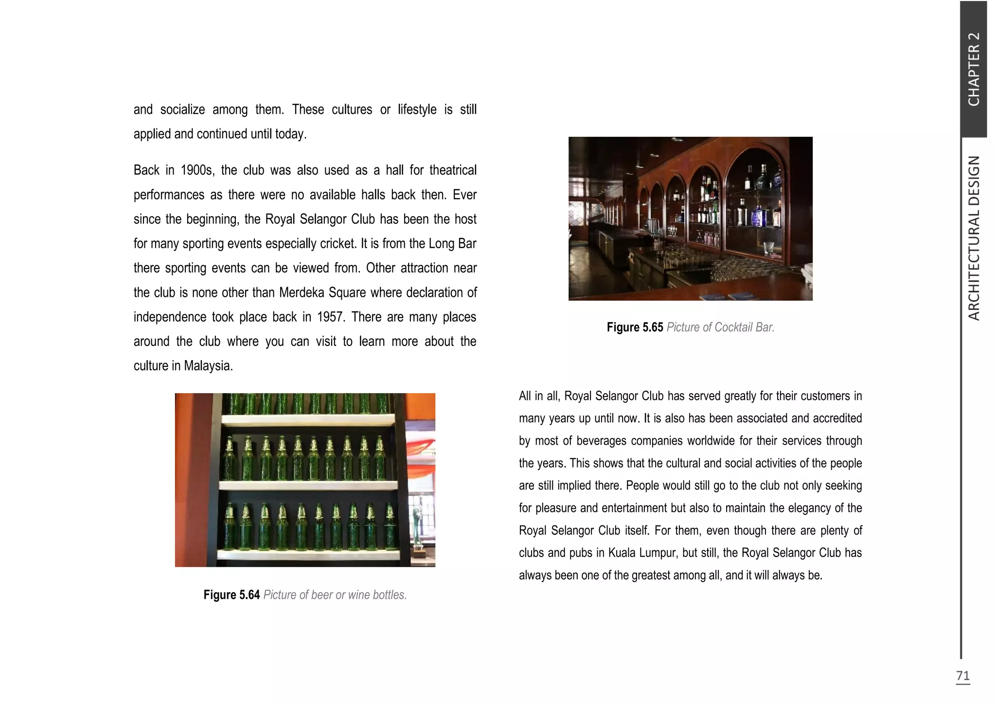 and socialize among them. These cultures or lifestyle is still
applied and continued until today.
Back in 1900s, the club was also used as a hall for theatrical
performances as there were no available halls back then. Ever
since the beginning, the Royal Selangor Club has been the host
for many sporting events especially cricket. It is from the Long Bar
there sporting events can be viewed from. Other attraction near
the club is none other than Merdeka Square where declaration of
independence took place back in 1957. There are many places
around the club where you can visit to learn more about the
culture in Malaysia.
Figure 5.64 Picture of beer or wine bottles.
Figure 5.65 Picture of Cocktail Bar.
All in all, Royal Selangor Club has served greatly for their customers in
many years up until now. It is also has been associated and accredited
by most of beverages companies worldwide for their services through
the years. This shows that the cultural and social activities of the people
are still implied there. People would still go to the club not only seeking
for pleasure and entertainment but also to maintain the elegancy of the
Royal Selangor Club itself. For them, even though there are plenty of
clubs and pubs in Kuala Lumpur, but still, the Royal Selangor Club has
always been one of the greatest among all, and it will always be.
 