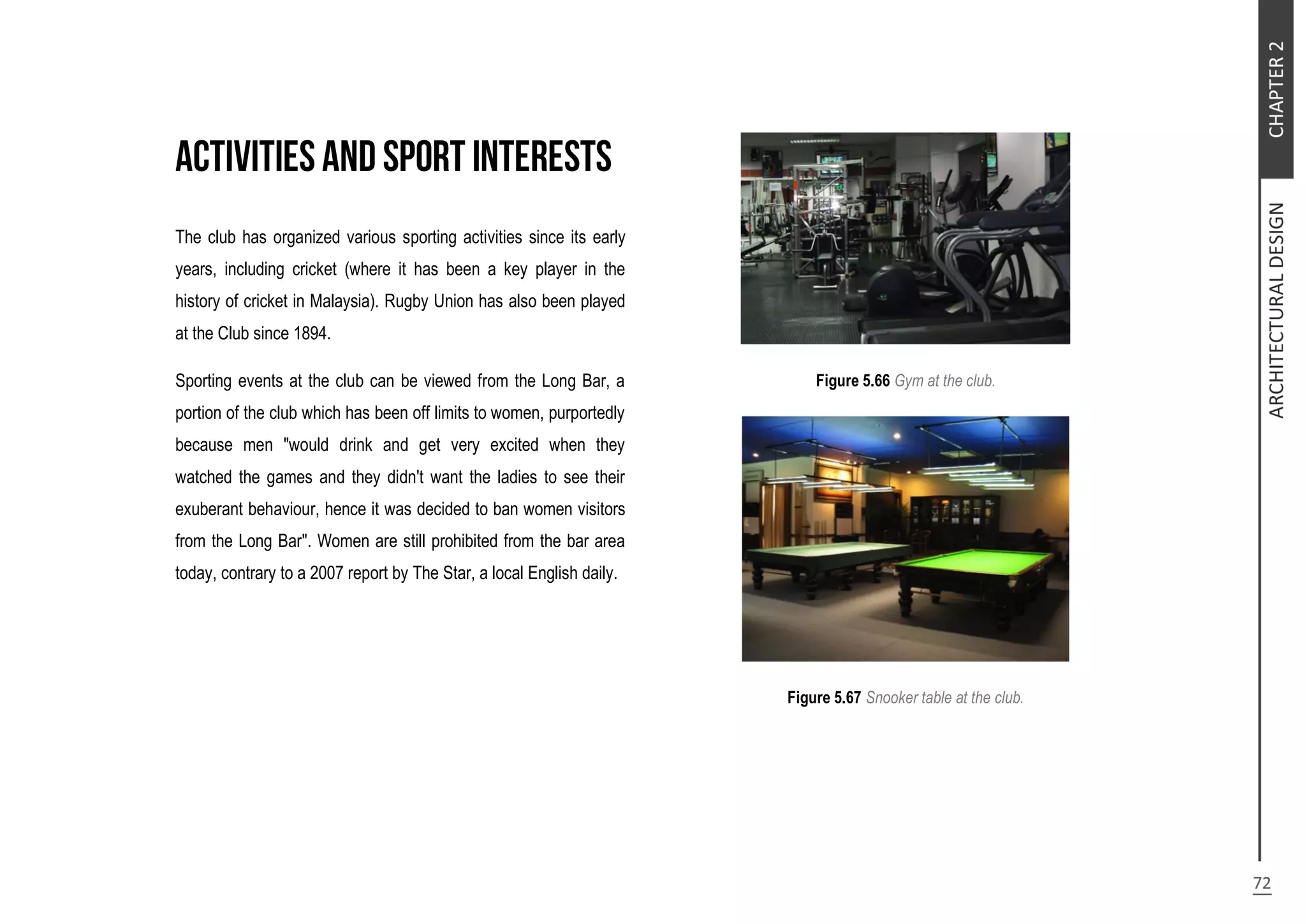 The club has organized various sporting activities since its early
years, including cricket (where it has been a key player in the
history of cricket in Malaysia). Rugby Union has also been played
at the Club since 1894.
Sporting events at the club can be viewed from the Long Bar, a
portion of the club which has been off limits to women, purportedly
because men "would drink and get very excited when they
watched the games and they didn't want the ladies to see their
exuberant behaviour, hence it was decided to ban women visitors
from the Long Bar". Women are still prohibited from the bar area
today, contrary to a 2007 report by The Star, a local English daily.
Figure 5.66 Gym at the club.
Figure 5.67 Snooker table at the club.
 