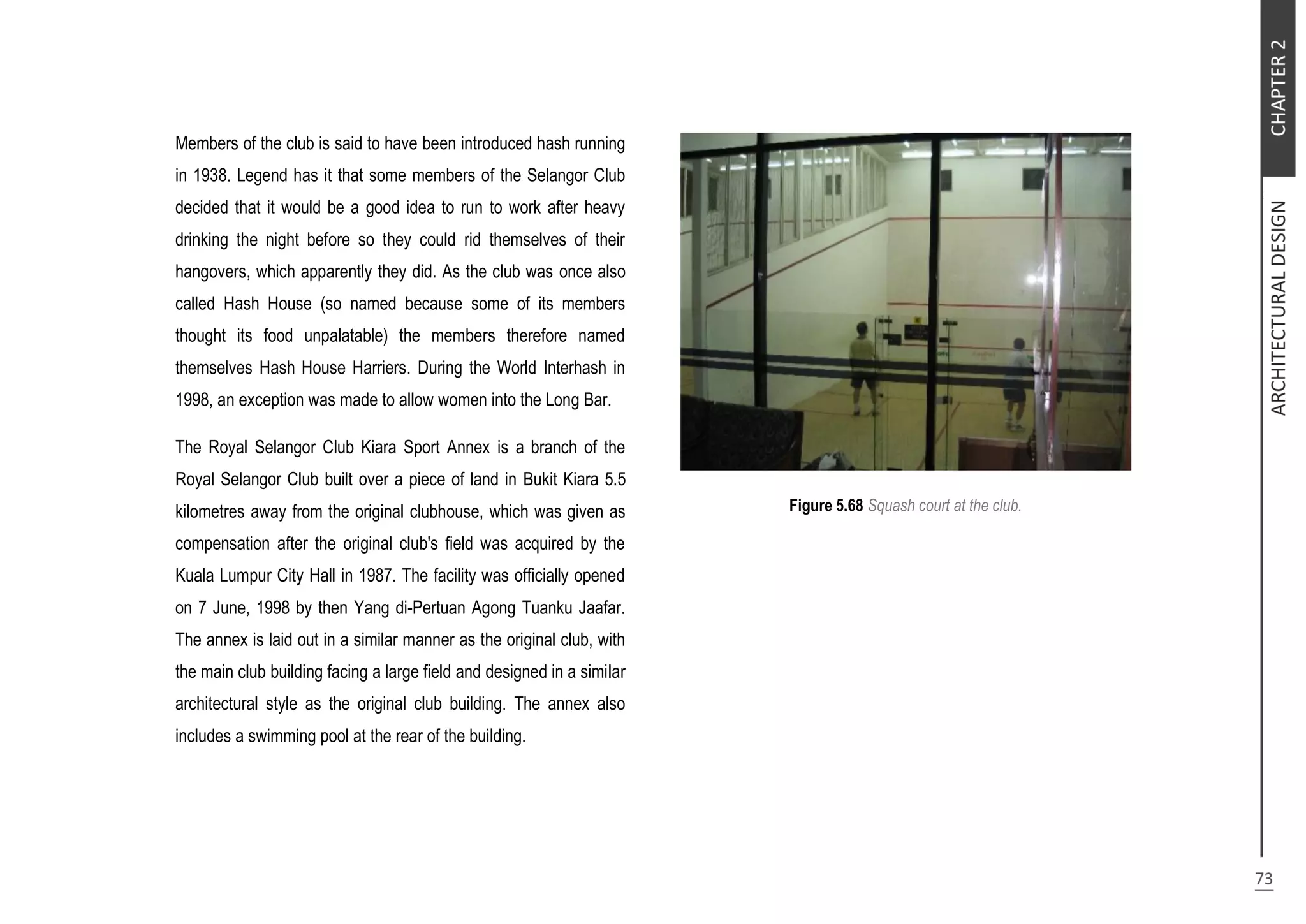 Members of the club is said to have been introduced hash running
in 1938. Legend has it that some members of the Selangor Club
decided that it would be a good idea to run to work after heavy
drinking the night before so they could rid themselves of their
hangovers, which apparently they did. As the club was once also
called Hash House (so named because some of its members
thought its food unpalatable) the members therefore named
themselves Hash House Harriers. During the World Interhash in
1998, an exception was made to allow women into the Long Bar.
The Royal Selangor Club Kiara Sport Annex is a branch of the
Royal Selangor Club built over a piece of land in Bukit Kiara 5.5
kilometres away from the original clubhouse, which was given as
compensation after the original club's field was acquired by the
Kuala Lumpur City Hall in 1987. The facility was officially opened
on 7 June, 1998 by then Yang di-Pertuan Agong Tuanku Jaafar.
The annex is laid out in a similar manner as the original club, with
the main club building facing a large field and designed in a similar
architectural style as the original club building. The annex also
includes a swimming pool at the rear of the building.
Figure 5.68 Squash court at the club.
 