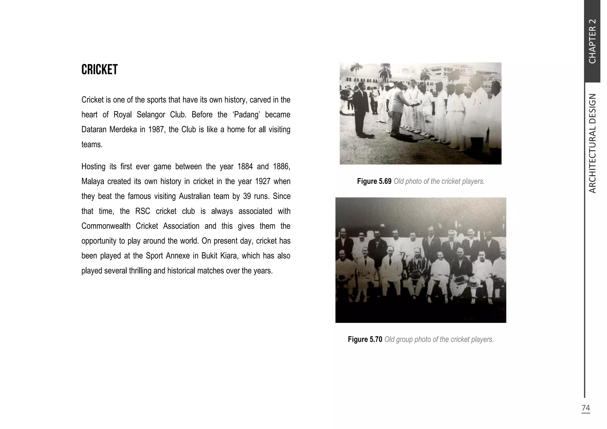 Cricket is one of the sports that have its own history, carved in the
heart of Royal Selangor Club. Before the ‘Padang’ became
Dataran Merdeka in 1987, the Club is like a home for all visiting
teams.
Hosting its first ever game between the year 1884 and 1886,
Malaya created its own history in cricket in the year 1927 when
they beat the famous visiting Australian team by 39 runs. Since
that time, the RSC cricket club is always associated with
Commonwealth Cricket Association and this gives them the
opportunity to play around the world. On present day, cricket has
been played at the Sport Annexe in Bukit Kiara, which has also
played several thrilling and historical matches over the years.
Figure 5.69 Old photo of the cricket players.
Figure 5.70 Old group photo of the cricket players.
 