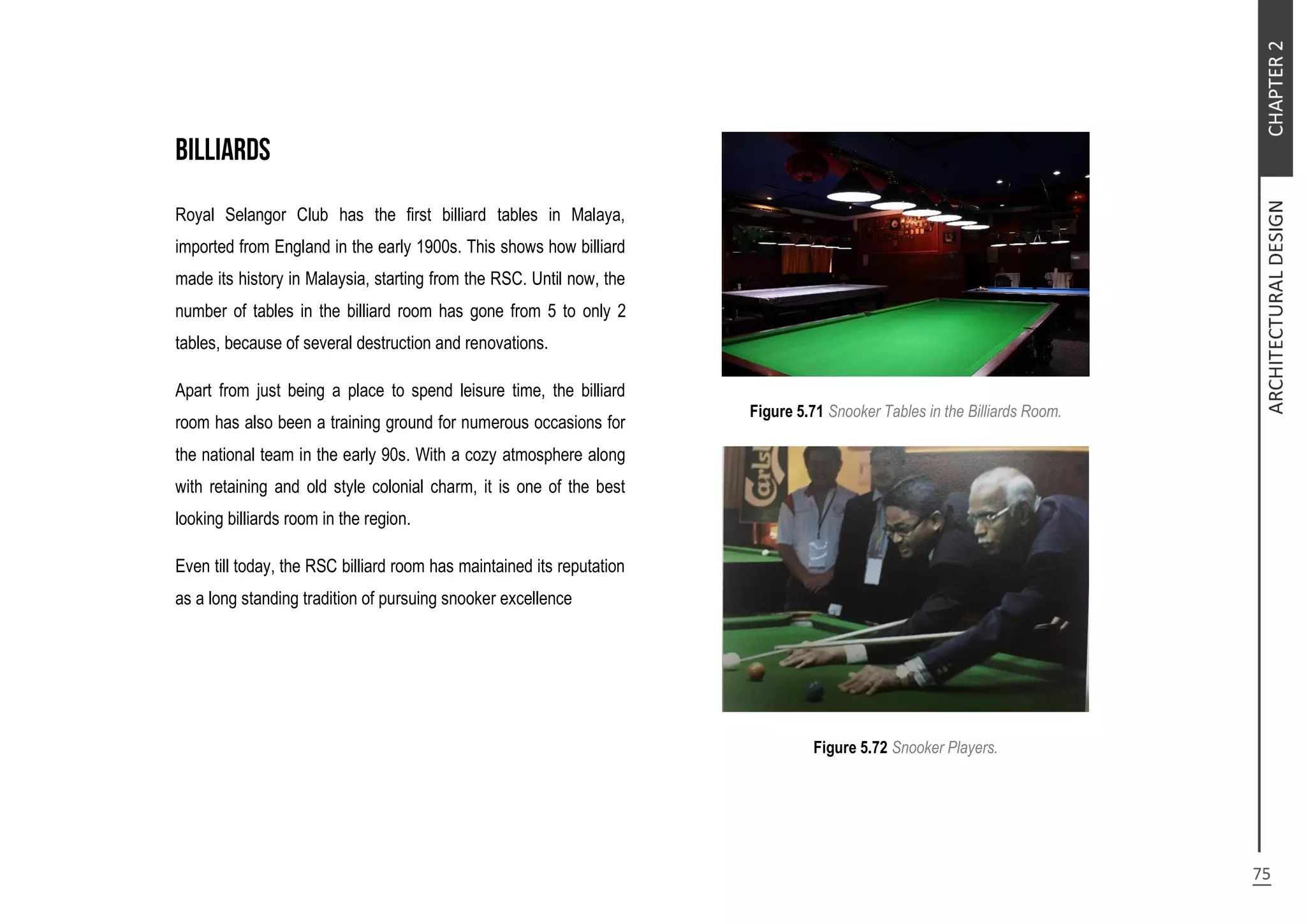 Royal Selangor Club has the first billiard tables in Malaya,
imported from England in the early 1900s. This shows how billiard
made its history in Malaysia, starting from the RSC. Until now, the
number of tables in the billiard room has gone from 5 to only 2
tables, because of several destruction and renovations.
Apart from just being a place to spend leisure time, the billiard
room has also been a training ground for numerous occasions for
the national team in the early 90s. With a cozy atmosphere along
with retaining and old style colonial charm, it is one of the best
looking billiards room in the region.
Even till today, the RSC billiard room has maintained its reputation
as a long standing tradition of pursuing snooker excellence
Figure 5.71 Snooker Tables in the Billiards Room.
Figure 5.72 Snooker Players.
 