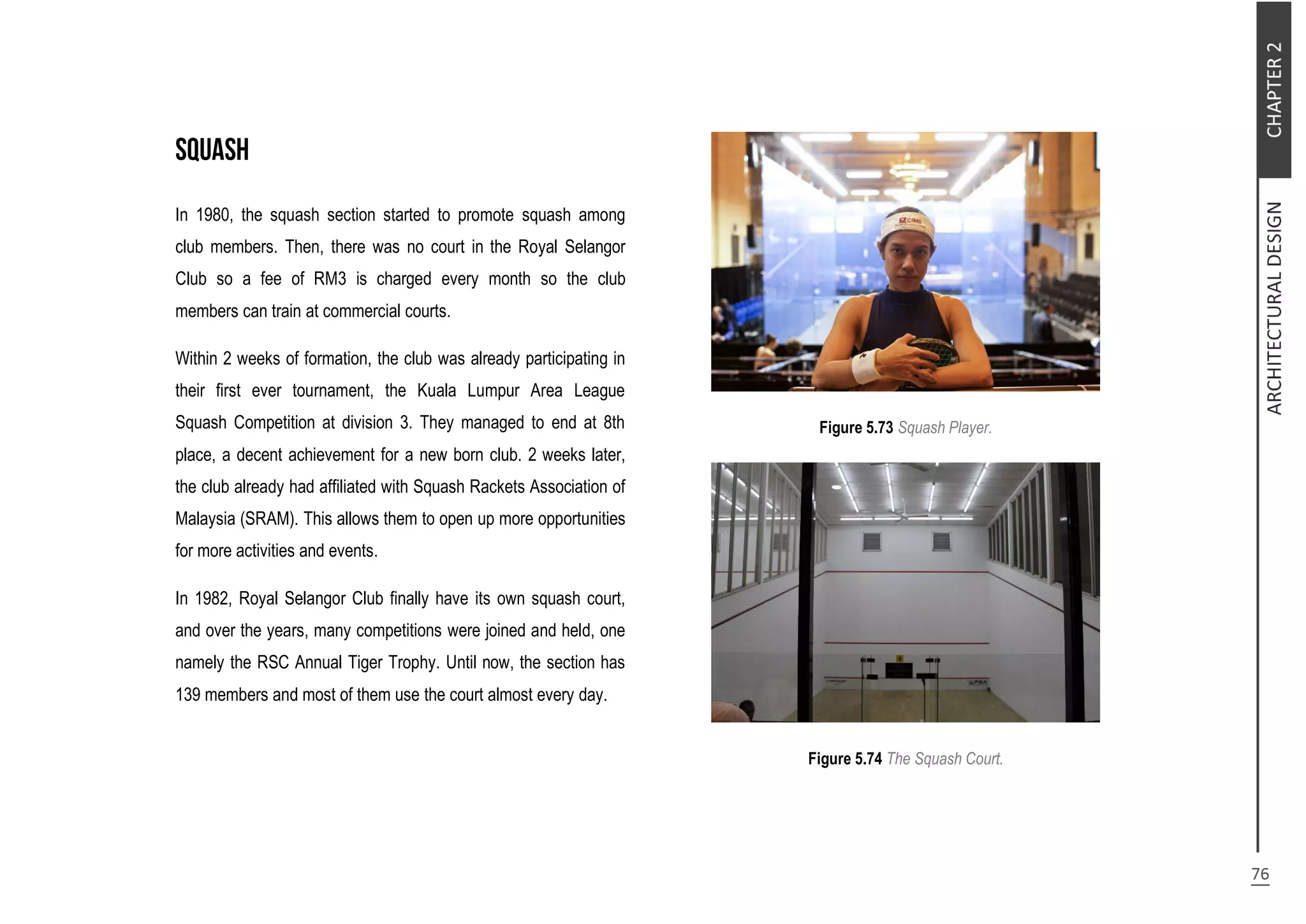 In 1980, the squash section started to promote squash among
club members. Then, there was no court in the Royal Selangor
Club so a fee of RM3 is charged every month so the club
members can train at commercial courts.
Within 2 weeks of formation, the club was already participating in
their first ever tournament, the Kuala Lumpur Area League
Squash Competition at division 3. They managed to end at 8th
place, a decent achievement for a new born club. 2 weeks later,
the club already had affiliated with Squash Rackets Association of
Malaysia (SRAM). This allows them to open up more opportunities
for more activities and events.
In 1982, Royal Selangor Club finally have its own squash court,
and over the years, many competitions were joined and held, one
namely the RSC Annual Tiger Trophy. Until now, the section has
139 members and most of them use the court almost every day.
Figure 5.73 Squash Player.
Figure 5.74 The Squash Court.
 