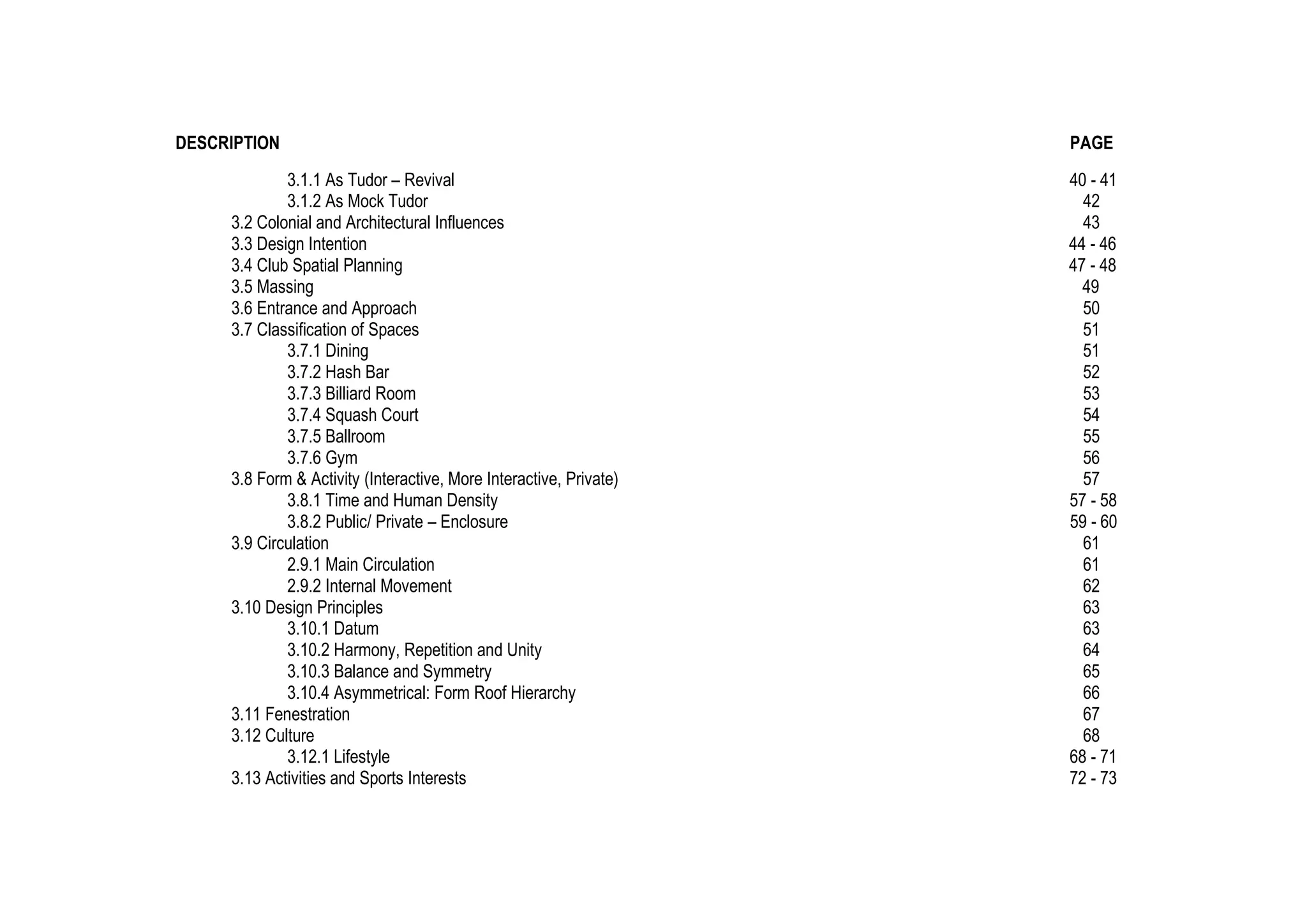 DESCRIPTION PAGE
3.1.1 As Tudor – Revival 40 - 41
3.1.2 As Mock Tudor 42
3.2 Colonial and Architectural Influences 43
3.3 Design Intention 44 - 46
3.4 Club Spatial Planning 47 - 48
3.5 Massing 49
3.6 Entrance and Approach 50
3.7 Classification of Spaces 51
3.7.1 Dining 51
3.7.2 Hash Bar 52
3.7.3 Billiard Room 53
3.7.4 Squash Court 54
3.7.5 Ballroom 55
3.7.6 Gym 56
3.8 Form & Activity (Interactive, More Interactive, Private) 57
3.8.1 Time and Human Density 57 - 58
3.8.2 Public/ Private – Enclosure 59 - 60
3.9 Circulation 61
2.9.1 Main Circulation 61
2.9.2 Internal Movement 62
3.10 Design Principles 63
3.10.1 Datum 63
3.10.2 Harmony, Repetition and Unity 64
3.10.3 Balance and Symmetry 65
3.10.4 Asymmetrical: Form Roof Hierarchy 66
3.11 Fenestration 67
3.12 Culture 68
3.12.1 Lifestyle 68 - 71
3.13 Activities and Sports Interests 72 - 73
 