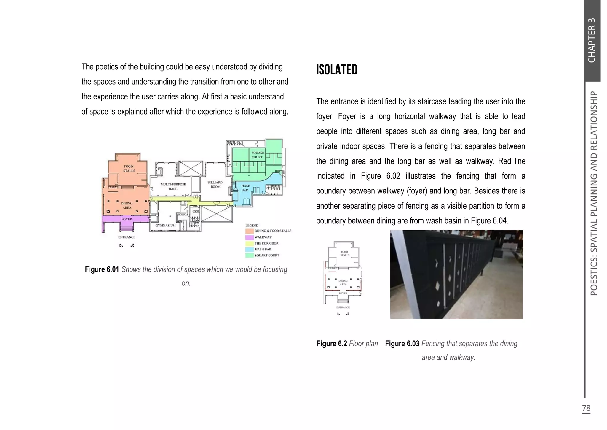 The poetics of the building could be easy understood by dividing
the spaces and understanding the transition from one to other and
the experience the user carries along. At first a basic understand
of space is explained after which the experience is followed along.
Figure 6.01 Shows the division of spaces which we would be focusing
on.
The entrance is identified by its staircase leading the user into the
foyer. Foyer is a long horizontal walkway that is able to lead
people into different spaces such as dining area, long bar and
private indoor spaces. There is a fencing that separates between
the dining area and the long bar as well as walkway. Red line
indicated in Figure 6.02 illustrates the fencing that form a
boundary between walkway (foyer) and long bar. Besides there is
another separating piece of fencing as a visible partition to form a
boundary between dining are from wash basin in Figure 6.04.
Figure 6.2 Floor plan Figure 6.03 Fencing that separates the dining
dfejfjgehfrujejdiweidowkediwejufhdg area and walkway.
 
