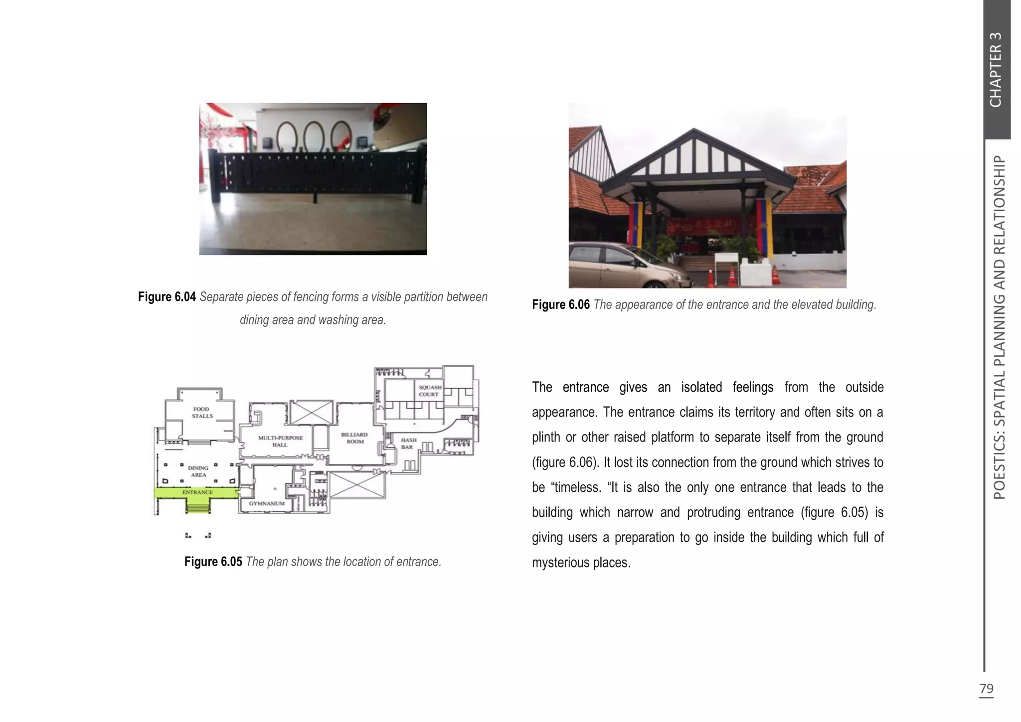 Figure 6.04 Separate pieces of fencing forms a visible partition between
dining area and washing area.
Figure 6.05 The plan shows the location of entrance.
Figure 6.06 The appearance of the entrance and the elevated building.
The entrance gives an isolated feelings from the outside
appearance. The entrance claims its territory and often sits on a
plinth or other raised platform to separate itself from the ground
(figure 6.06). It lost its connection from the ground which strives to
be “timeless. “It is also the only one entrance that leads to the
building which narrow and protruding entrance (figure 6.05) is
giving users a preparation to go inside the building which full of
mysterious places.
 