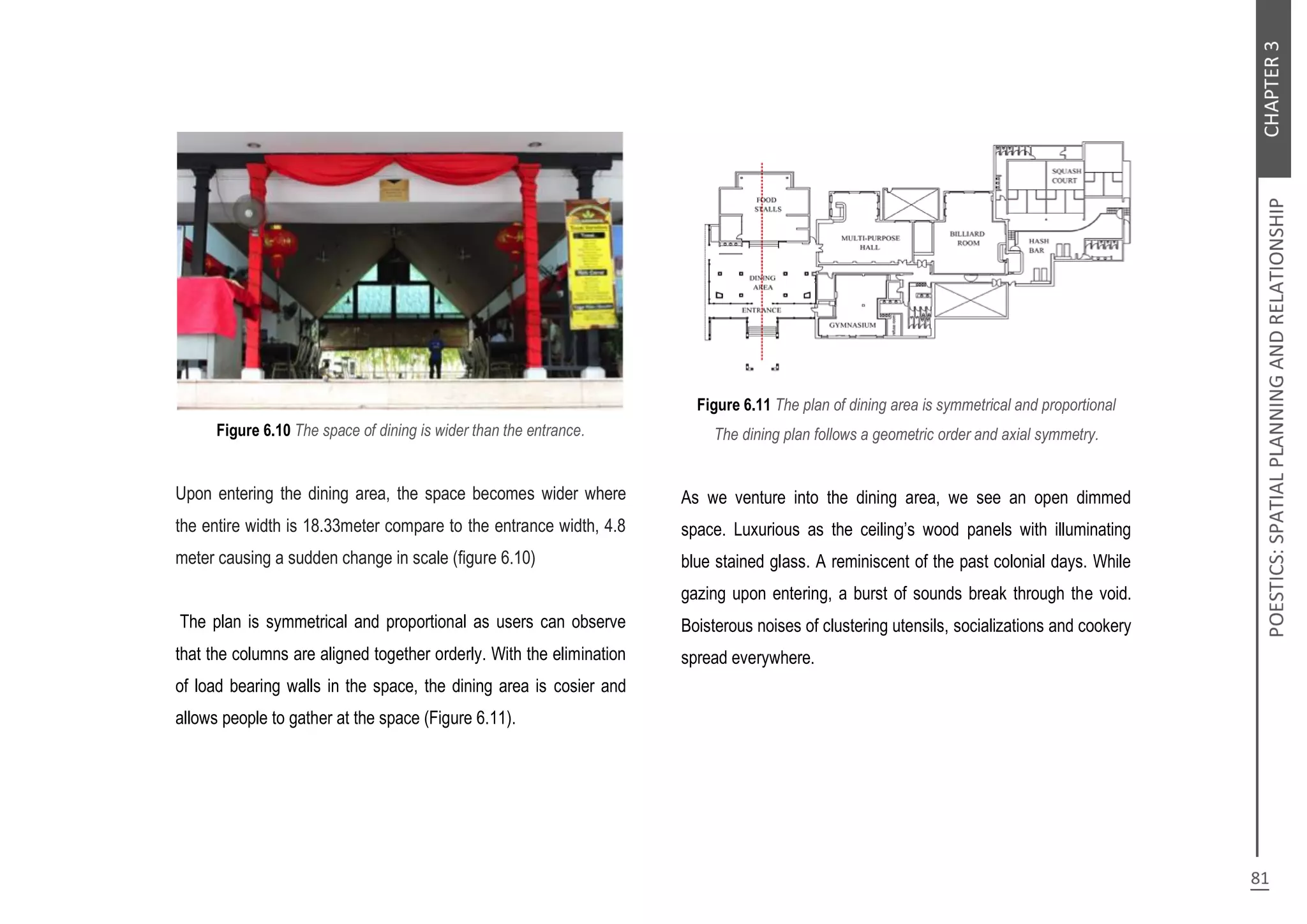 Figure 6.10 The space of dining is wider than the entrance.
Upon entering the dining area, the space becomes wider where
the entire width is 18.33meter compare to the entrance width, 4.8
meter causing a sudden change in scale (figure 6.10)
The plan is symmetrical and proportional as users can observe
that the columns are aligned together orderly. With the elimination
of load bearing walls in the space, the dining area is cosier and
allows people to gather at the space (Figure 6.11).
Figure 6.11 The plan of dining area is symmetrical and proportional
The dining plan follows a geometric order and axial symmetry.
As we venture into the dining area, we see an open dimmed
space. Luxurious as the ceiling’s wood panels with illuminating
blue stained glass. A reminiscent of the past colonial days. While
gazing upon entering, a burst of sounds break through the void.
Boisterous noises of clustering utensils, socializations and cookery
spread everywhere.
 