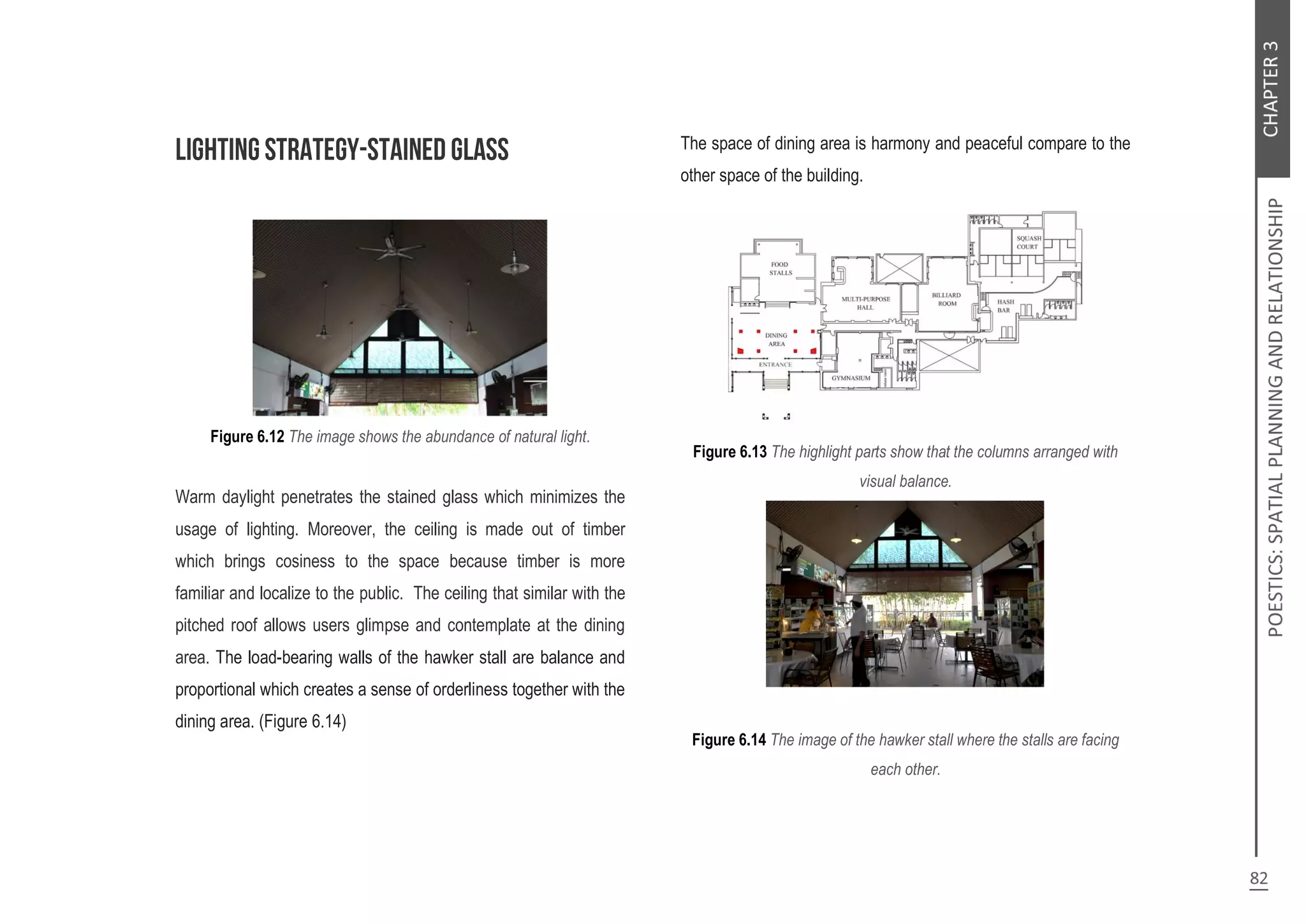 Figure 6.12 The image shows the abundance of natural light.
Warm daylight penetrates the stained glass which minimizes the
usage of lighting. Moreover, the ceiling is made out of timber
which brings cosiness to the space because timber is more
familiar and localize to the public. The ceiling that similar with the
pitched roof allows users glimpse and contemplate at the dining
area. The load-bearing walls of the hawker stall are balance and
proportional which creates a sense of orderliness together with the
dining area. (Figure 6.14)
The space of dining area is harmony and peaceful compare to the
other space of the building.
Figure 6.13 The highlight parts show that the columns arranged with
visual balance.
Figure 6.14 The image of the hawker stall where the stalls are facing
each other.
 