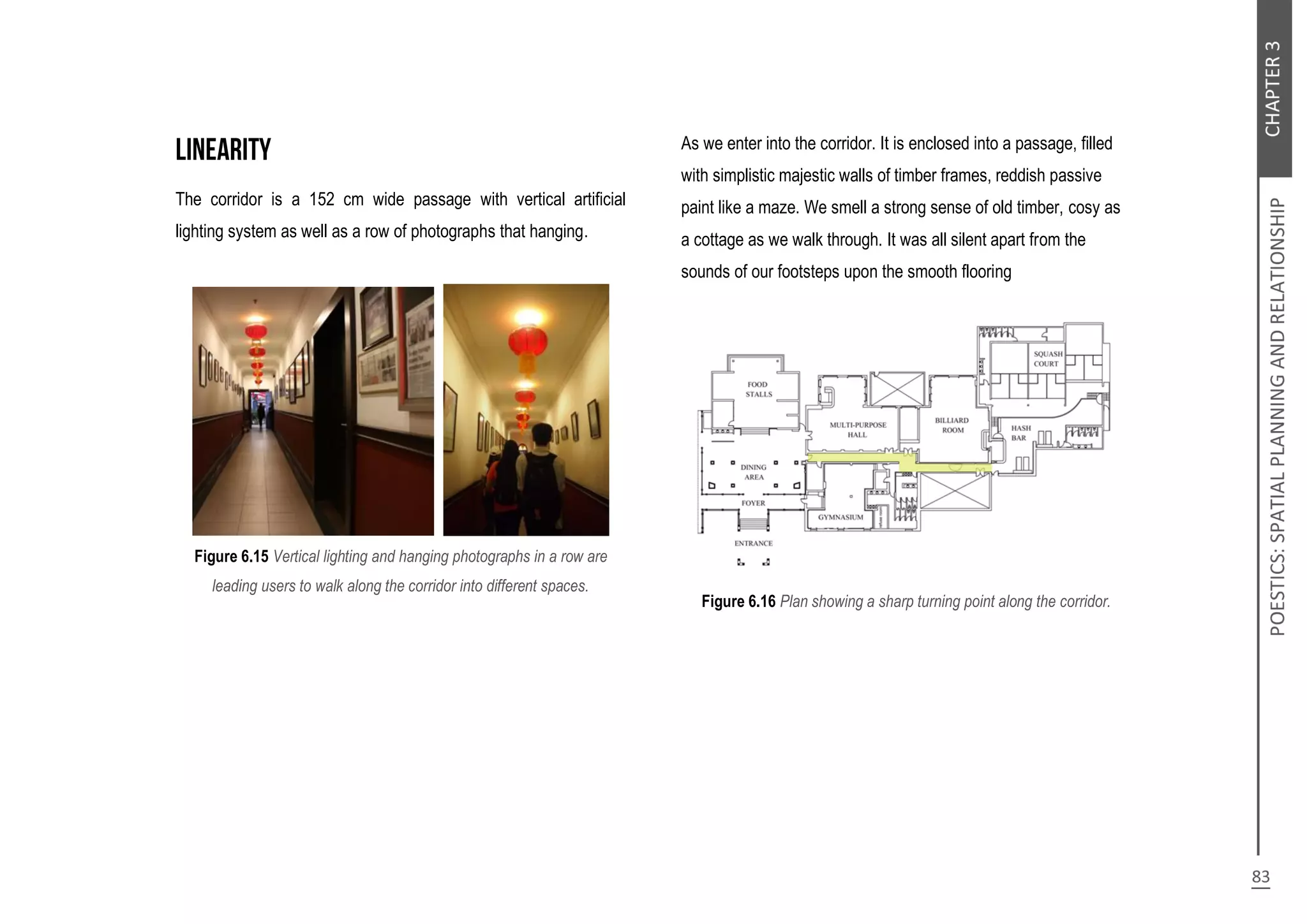 The corridor is a 152 cm wide passage with vertical artificial
lighting system as well as a row of photographs that hanging.
Figure 6.15 Vertical lighting and hanging photographs in a row are
leading users to walk along the corridor into different spaces.
As we enter into the corridor. It is enclosed into a passage, filled
with simplistic majestic walls of timber frames, reddish passive
paint like a maze. We smell a strong sense of old timber, cosy as
a cottage as we walk through. It was all silent apart from the
sounds of our footsteps upon the smooth flooring
Figure 6.16 Plan showing a sharp turning point along the corridor.
 