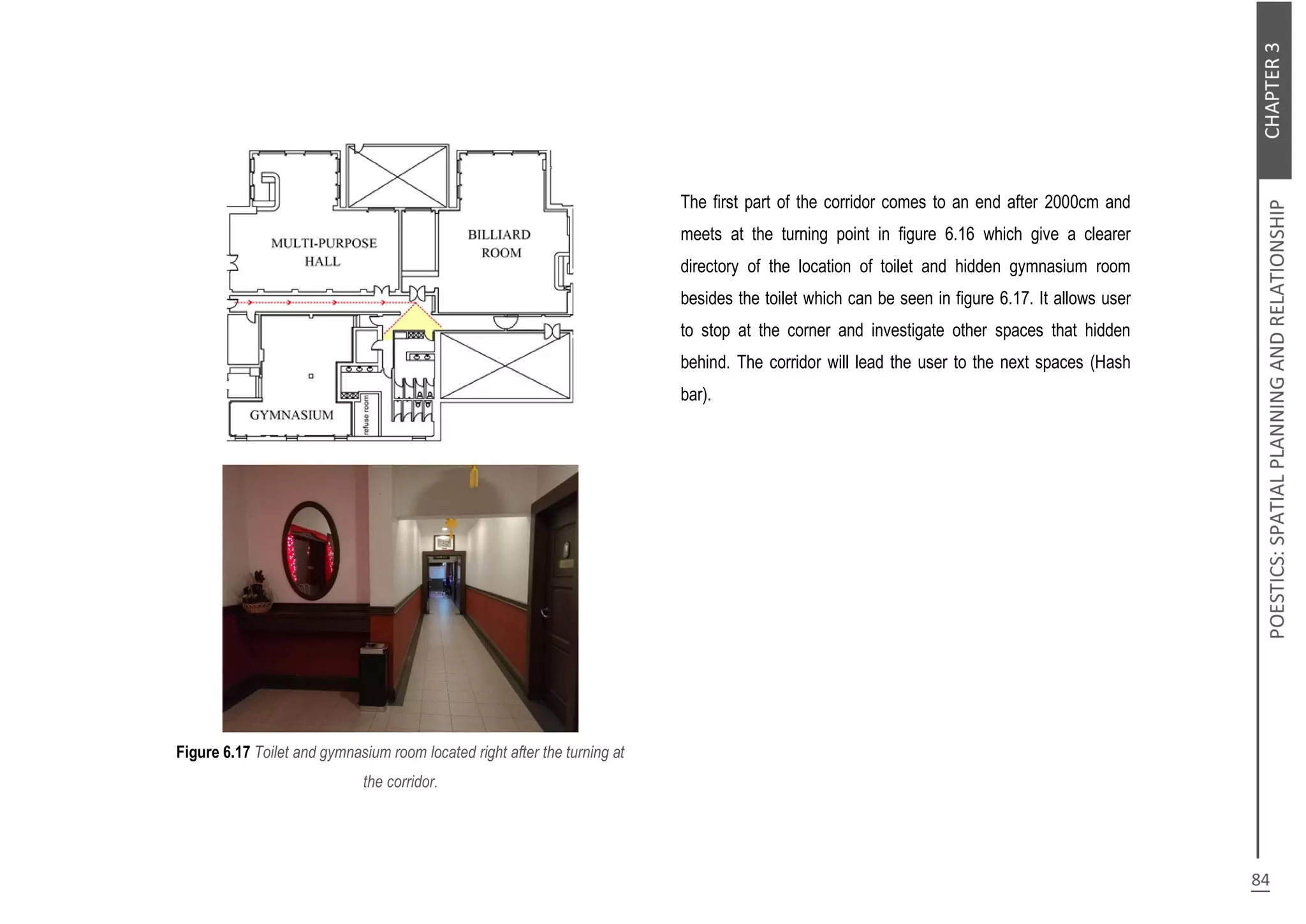 Figure 6.17 Toilet and gymnasium room located right after the turning at
the corridor.
The first part of the corridor comes to an end after 2000cm and
meets at the turning point in figure 6.16 which give a clearer
directory of the location of toilet and hidden gymnasium room
besides the toilet which can be seen in figure 6.17. It allows user
to stop at the corner and investigate other spaces that hidden
behind. The corridor will lead the user to the next spaces (Hash
bar).
 