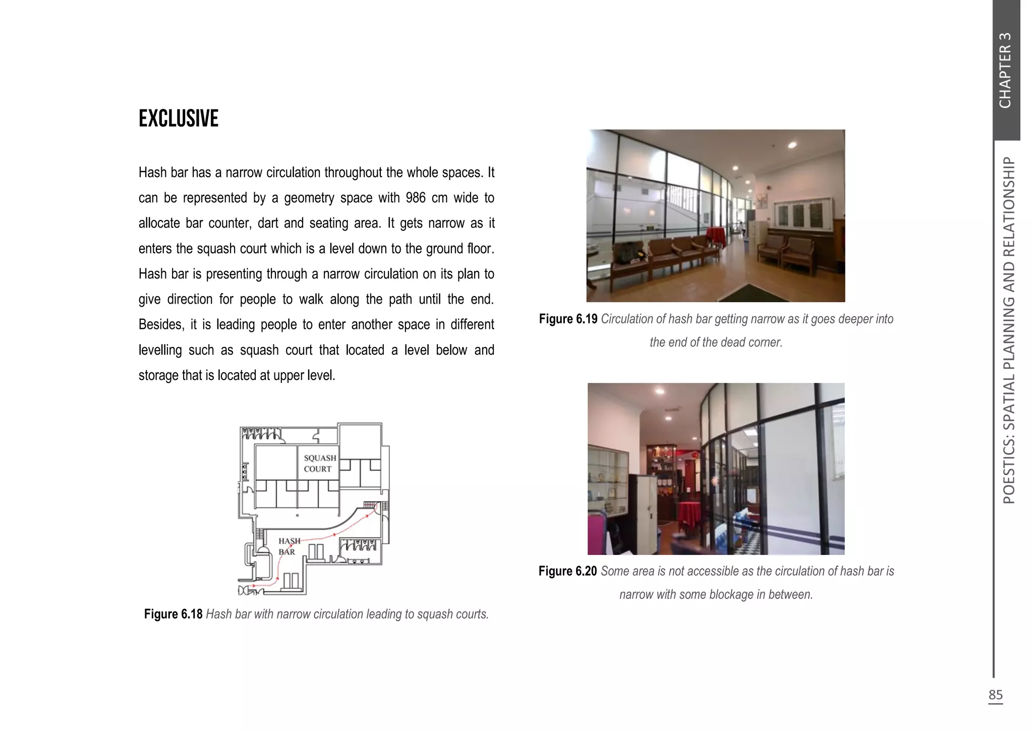 Hash bar has a narrow circulation throughout the whole spaces. It
can be represented by a geometry space with 986 cm wide to
allocate bar counter, dart and seating area. It gets narrow as it
enters the squash court which is a level down to the ground floor.
Hash bar is presenting through a narrow circulation on its plan to
give direction for people to walk along the path until the end.
Besides, it is leading people to enter another space in different
levelling such as squash court that located a level below and
storage that is located at upper level.
Figure 6.18 Hash bar with narrow circulation leading to squash courts.
Figure 6.19 Circulation of hash bar getting narrow as it goes deeper into
the end of the dead corner.
Figure 6.20 Some area is not accessible as the circulation of hash bar is
narrow with some blockage in between.
 