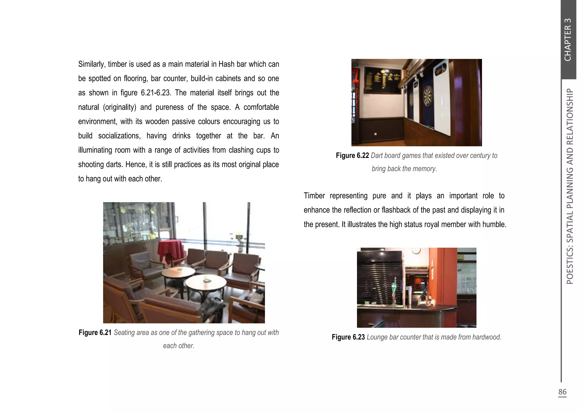Similarly, timber is used as a main material in Hash bar which can
be spotted on flooring, bar counter, build-in cabinets and so one
as shown in figure 6.21-6.23. The material itself brings out the
natural (originality) and pureness of the space. A comfortable
environment, with its wooden passive colours encouraging us to
build socializations, having drinks together at the bar. An
illuminating room with a range of activities from clashing cups to
shooting darts. Hence, it is still practices as its most original place
to hang out with each other.
Figure 6.21 Seating area as one of the gathering space to hang out with
each other.
Figure 6.22 Dart board games that existed over century to
bring back the memory.
Timber representing pure and it plays an important role to
enhance the reflection or flashback of the past and displaying it in
the present. It illustrates the high status royal member with humble.
Figure 6.23 Lounge bar counter that is made from hardwood.
 