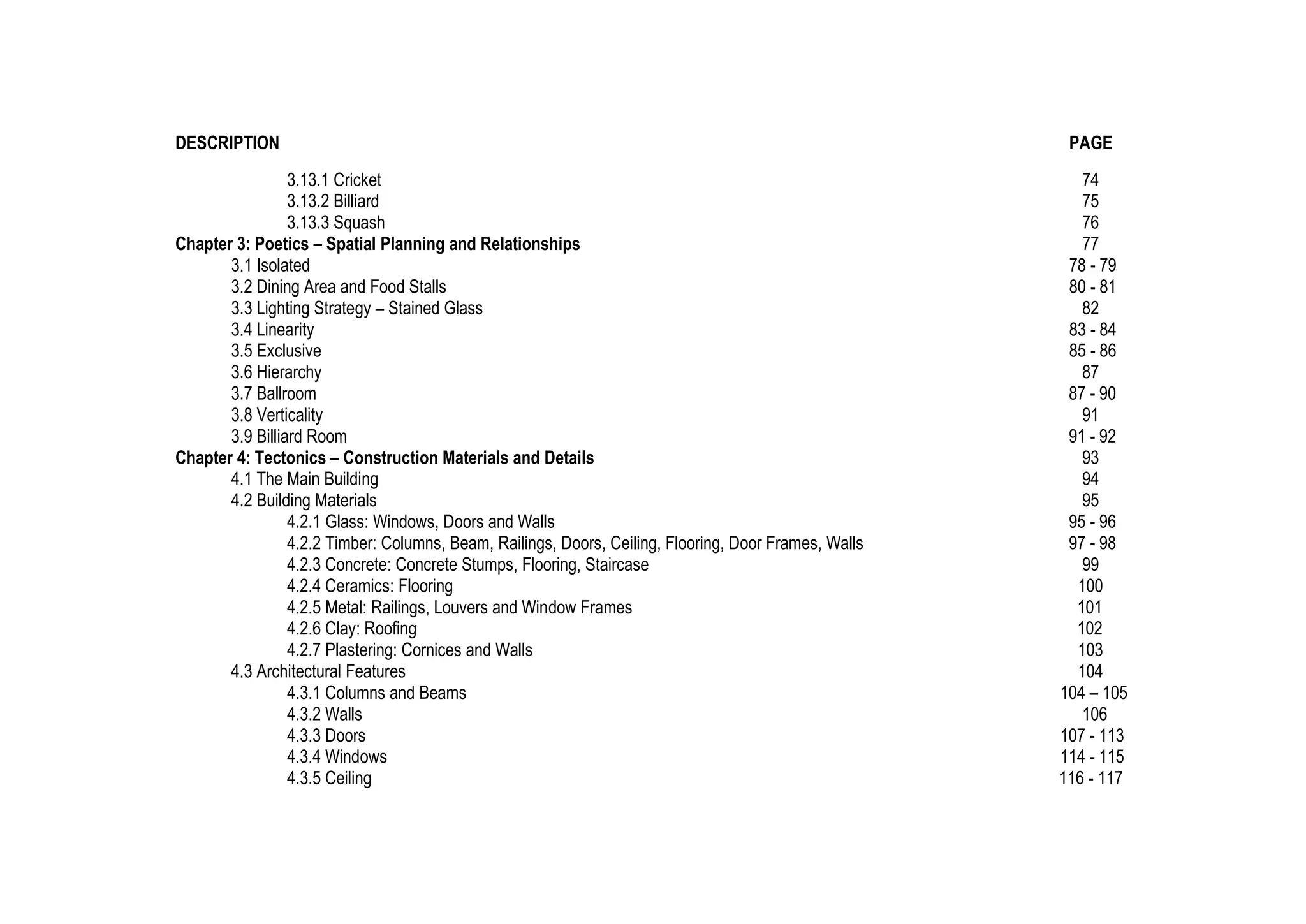 DESCRIPTION PAGE
3.13.1 Cricket 74
3.13.2 Billiard 75
3.13.3 Squash 76
Chapter 3: Poetics – Spatial Planning and Relationships 77
3.1 Isolated 78 - 79
3.2 Dining Area and Food Stalls 80 - 81
3.3 Lighting Strategy – Stained Glass 82
3.4 Linearity 83 - 84
3.5 Exclusive 85 - 86
3.6 Hierarchy 87
3.7 Ballroom 87 - 90
3.8 Verticality 91
3.9 Billiard Room 91 - 92
Chapter 4: Tectonics – Construction Materials and Details 93
4.1 The Main Building 94
4.2 Building Materials 95
4.2.1 Glass: Windows, Doors and Walls 95 - 96
4.2.2 Timber: Columns, Beam, Railings, Doors, Ceiling, Flooring, Door Frames, Walls 97 - 98
4.2.3 Concrete: Concrete Stumps, Flooring, Staircase 99
4.2.4 Ceramics: Flooring 100
4.2.5 Metal: Railings, Louvers and Window Frames 101
4.2.6 Clay: Roofing 102
4.2.7 Plastering: Cornices and Walls 103
4.3 Architectural Features 104
4.3.1 Columns and Beams 104 – 105
4.3.2 Walls 106
4.3.3 Doors 107 - 113
4.3.4 Windows 114 - 115
4.3.5 Ceiling 116 - 117
 