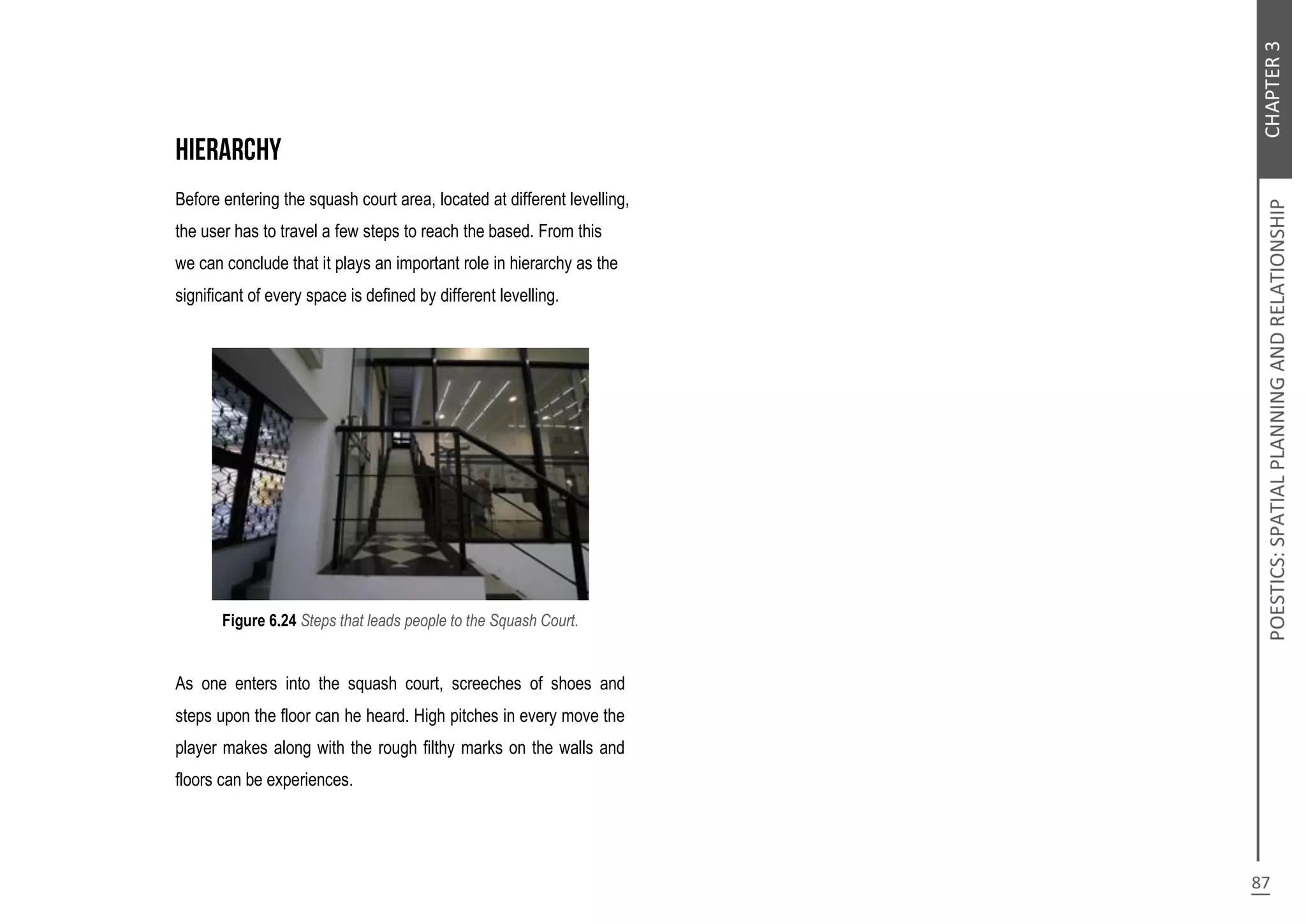 Before entering the squash court area, located at different levelling,
the user has to travel a few steps to reach the based. From this
we can conclude that it plays an important role in hierarchy as the
significant of every space is defined by different levelling.
Figure 6.24 Steps that leads people to the Squash Court.
As one enters into the squash court, screeches of shoes and
steps upon the floor can he heard. High pitches in every move the
player makes along with the rough filthy marks on the walls and
floors can be experiences.
 