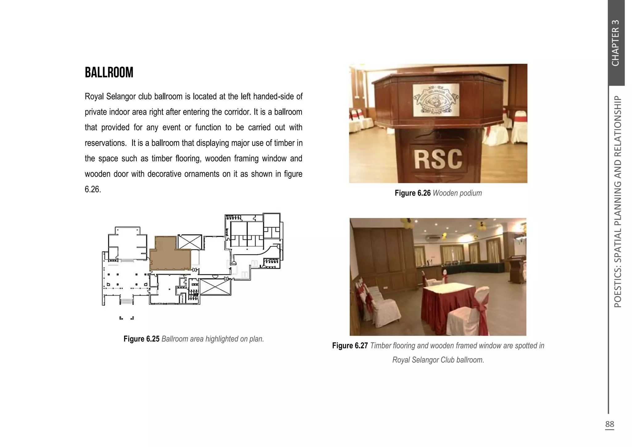 Royal Selangor club ballroom is located at the left handed-side of
private indoor area right after entering the corridor. It is a ballroom
that provided for any event or function to be carried out with
reservations. It is a ballroom that displaying major use of timber in
the space such as timber flooring, wooden framing window and
wooden door with decorative ornaments on it as shown in figure
6.26.
Figure 6.25 Ballroom area highlighted on plan.
Figure 6.26 Wooden podium
Figure 6.27 Timber flooring and wooden framed window are spotted in
Royal Selangor Club ballroom.
 