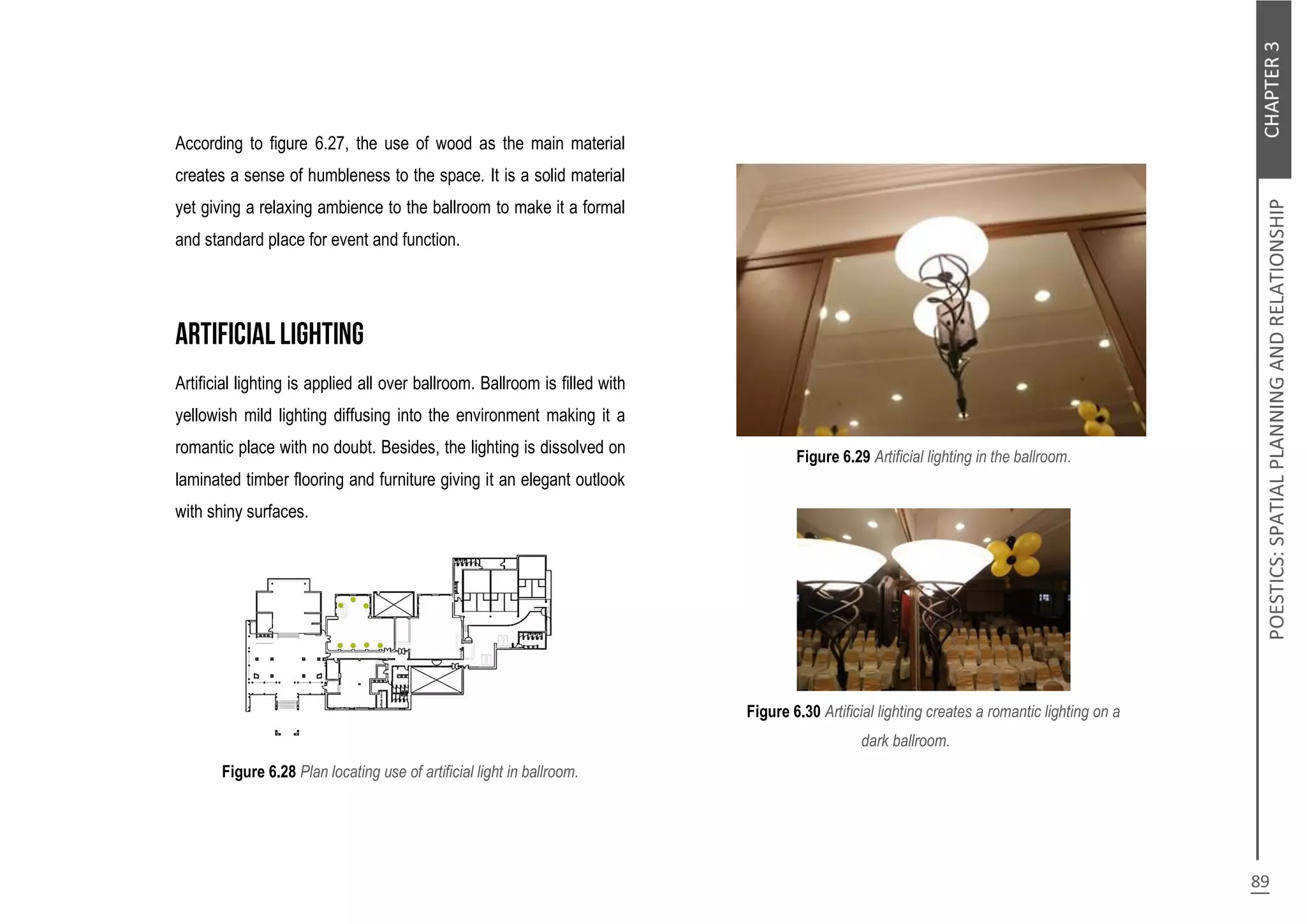 According to figure 6.27, the use of wood as the main material
creates a sense of humbleness to the space. It is a solid material
yet giving a relaxing ambience to the ballroom to make it a formal
and standard place for event and function.
Artificial lighting is applied all over ballroom. Ballroom is filled with
yellowish mild lighting diffusing into the environment making it a
romantic place with no doubt. Besides, the lighting is dissolved on
laminated timber flooring and furniture giving it an elegant outlook
with shiny surfaces.
Figure 6.28 Plan locating use of artificial light in ballroom.
Figure 6.29 Artificial lighting in the ballroom.
Figure 6.30 Artificial lighting creates a romantic lighting on a
dark ballroom.
 