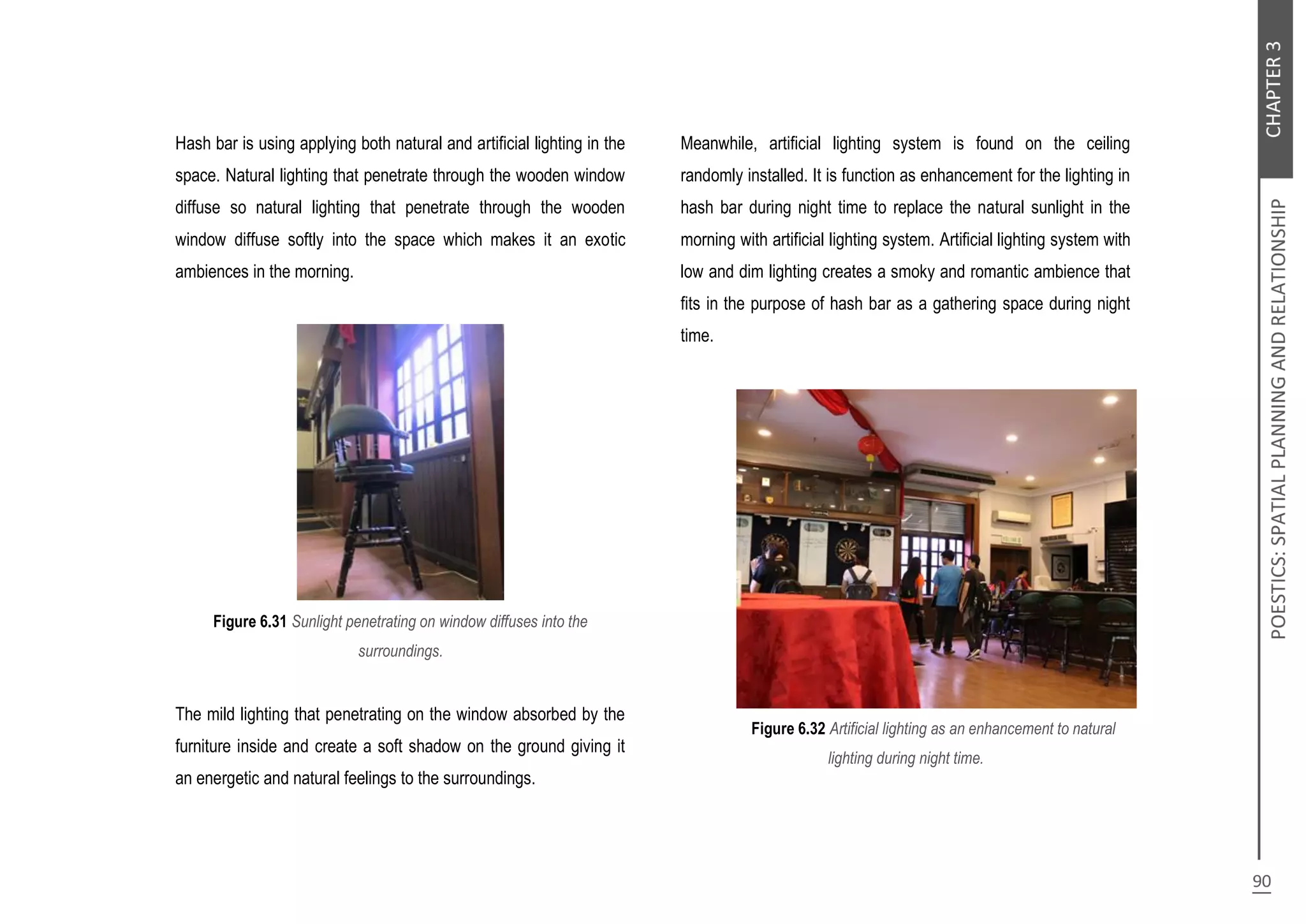 Hash bar is using applying both natural and artificial lighting in the
space. Natural lighting that penetrate through the wooden window
diffuse so natural lighting that penetrate through the wooden
window diffuse softly into the space which makes it an exotic
ambiences in the morning.
Figure 6.31 Sunlight penetrating on window diffuses into the
surroundings.
The mild lighting that penetrating on the window absorbed by the
furniture inside and create a soft shadow on the ground giving it
an energetic and natural feelings to the surroundings.
Meanwhile, artificial lighting system is found on the ceiling
randomly installed. It is function as enhancement for the lighting in
hash bar during night time to replace the natural sunlight in the
morning with artificial lighting system. Artificial lighting system with
low and dim lighting creates a smoky and romantic ambience that
fits in the purpose of hash bar as a gathering space during night
time.
Figure 6.32 Artificial lighting as an enhancement to natural
lighting during night time.
 