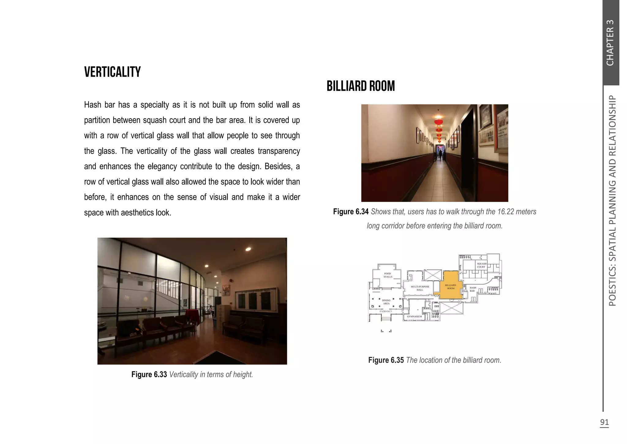 Hash bar has a specialty as it is not built up from solid wall as
partition between squash court and the bar area. It is covered up
with a row of vertical glass wall that allow people to see through
the glass. The verticality of the glass wall creates transparency
and enhances the elegancy contribute to the design. Besides, a
row of vertical glass wall also allowed the space to look wider than
before, it enhances on the sense of visual and make it a wider
space with aesthetics look.
Figure 6.33 Verticality in terms of height.
Figure 6.34 Shows that, users has to walk through the 16.22 meters
long corridor before entering the billiard room.
Figure 6.35 The location of the billiard room.
 