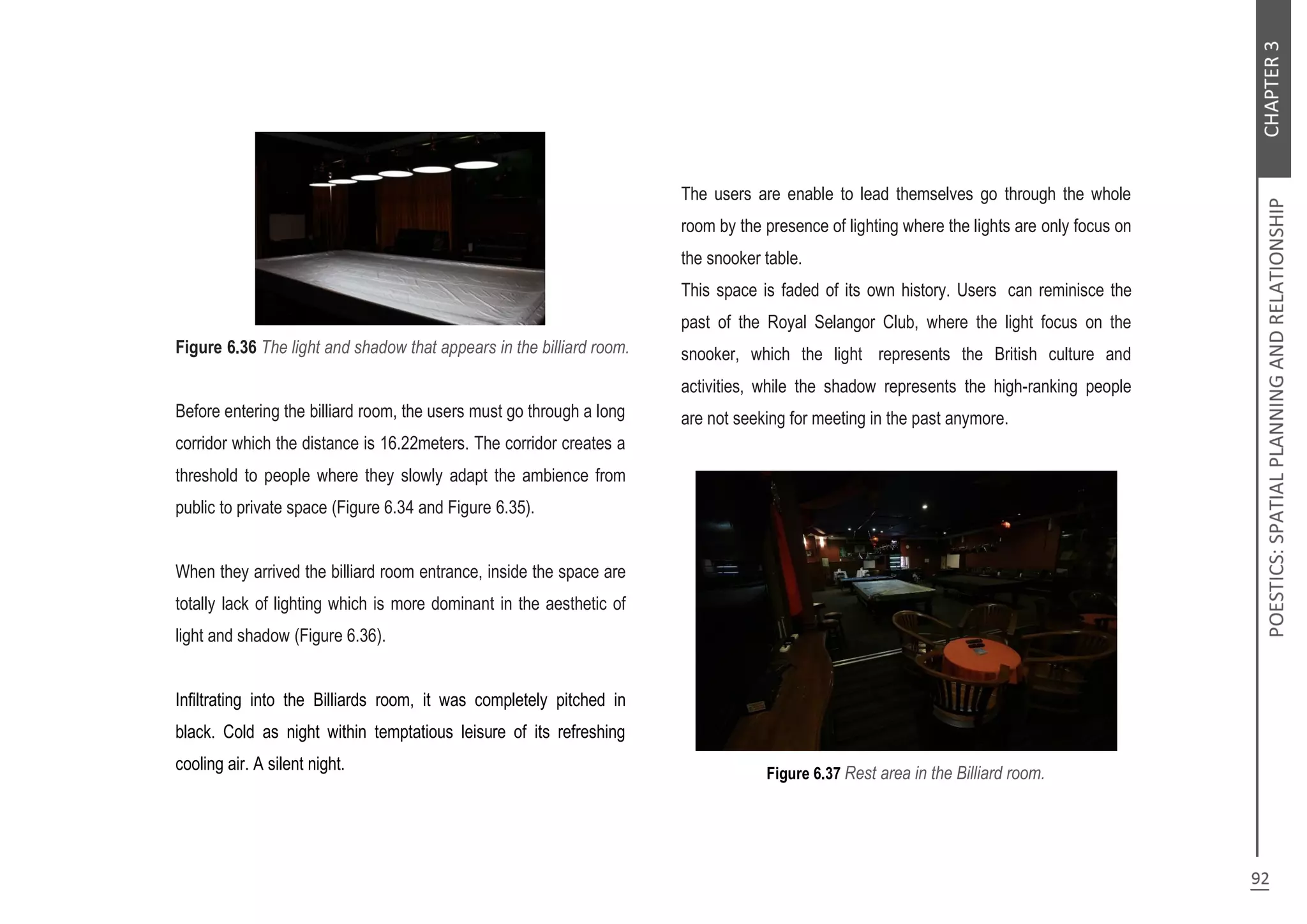 Figure 6.36 The light and shadow that appears in the billiard room.
Before entering the billiard room, the users must go through a long
corridor which the distance is 16.22meters. The corridor creates a
threshold to people where they slowly adapt the ambience from
public to private space (Figure 6.34 and Figure 6.35).
When they arrived the billiard room entrance, inside the space are
totally lack of lighting which is more dominant in the aesthetic of
light and shadow (Figure 6.36).
Infiltrating into the Billiards room, it was completely pitched in
black. Cold as night within temptatious leisure of its refreshing
cooling air. A silent night.
The users are enable to lead themselves go through the whole
room by the presence of lighting where the lights are only focus on
the snooker table.
This space is faded of its own history. Users can reminisce the
past of the Royal Selangor Club, where the light focus on the
snooker, which the light represents the British culture and
activities, while the shadow represents the high-ranking people
are not seeking for meeting in the past anymore.
Figure 6.37 Rest area in the Billiard room.
 