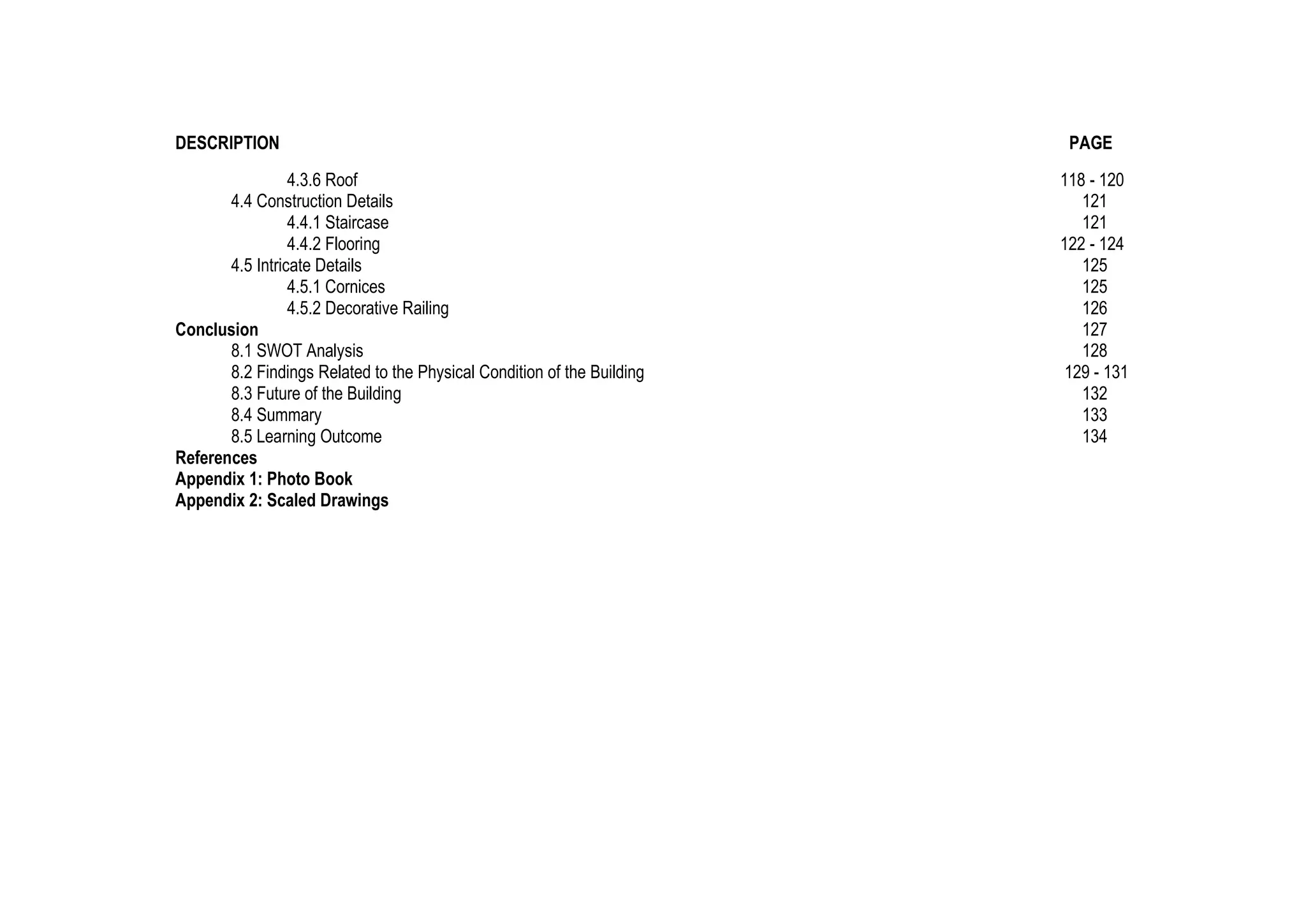 DESCRIPTION PAGE
4.3.6 Roof 118 - 120
4.4 Construction Details 121
4.4.1 Staircase 121
4.4.2 Flooring 122 - 124
4.5 Intricate Details 125
4.5.1 Cornices 125
4.5.2 Decorative Railing 126
Conclusion 127
8.1 SWOT Analysis 128
8.2 Findings Related to the Physical Condition of the Building 129 - 131
8.3 Future of the Building 132
8.4 Summary 133
8.5 Learning Outcome 134
References
Appendix 1: Photo Book
Appendix 2: Scaled Drawings
 