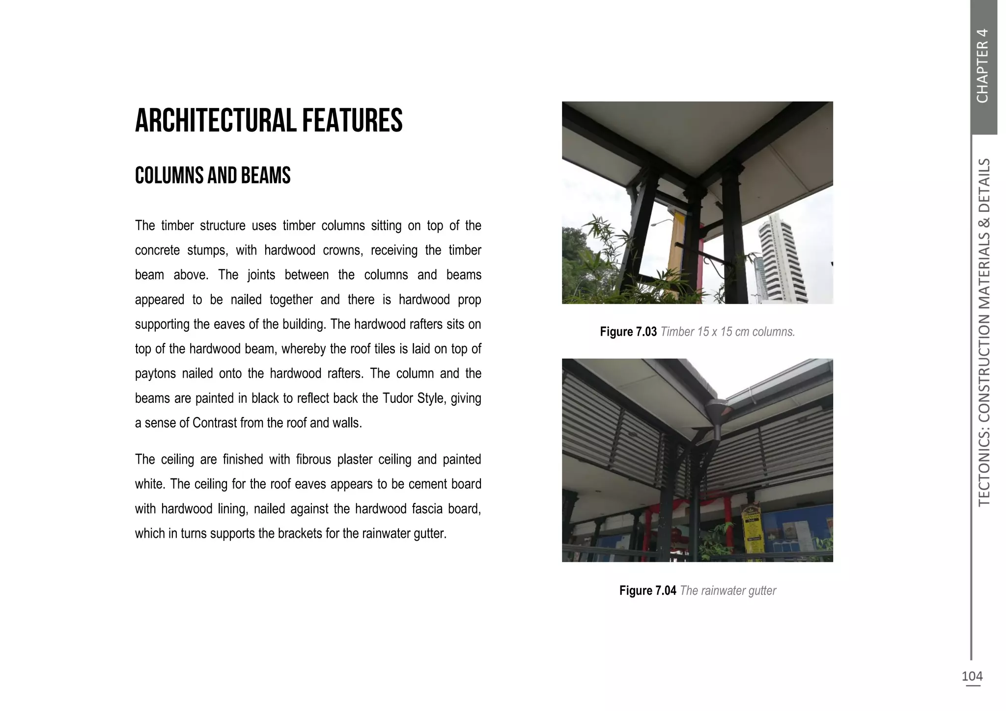 The timber structure uses timber columns sitting on top of the
concrete stumps, with hardwood crowns, receiving the timber
beam above. The joints between the columns and beams
appeared to be nailed together and there is hardwood prop
supporting the eaves of the building. The hardwood rafters sits on
top of the hardwood beam, whereby the roof tiles is laid on top of
paytons nailed onto the hardwood rafters. The column and the
beams are painted in black to reflect back the Tudor Style, giving
a sense of Contrast from the roof and walls.
The ceiling are finished with fibrous plaster ceiling and painted
white. The ceiling for the roof eaves appears to be cement board
with hardwood lining, nailed against the hardwood fascia board,
which in turns supports the brackets for the rainwater gutter.
Figure 7.03 Timber 15 x 15 cm columns.
Figure 7.04 The rainwater gutter
 