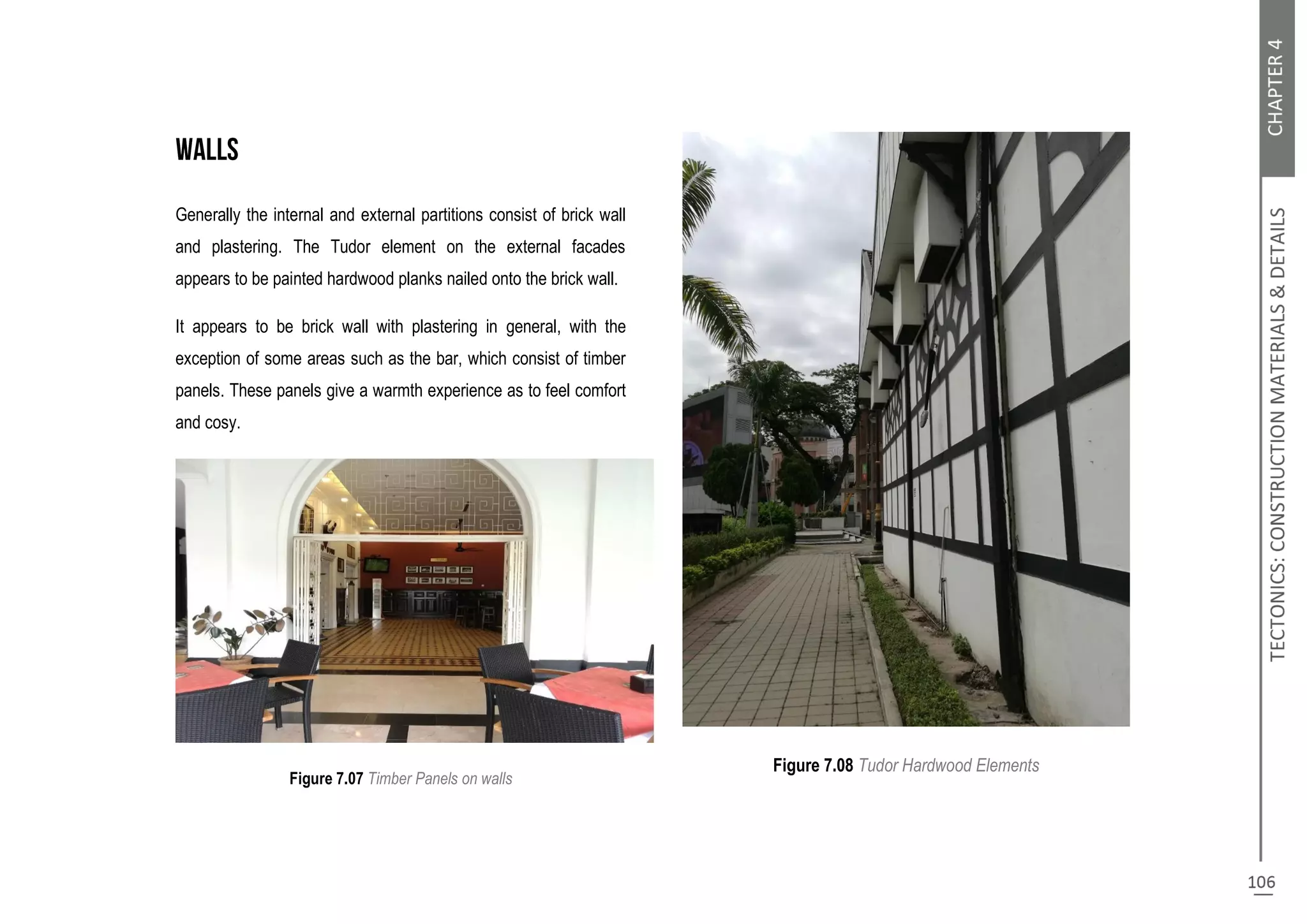 Generally the internal and external partitions consist of brick wall
and plastering. The Tudor element on the external facades
appears to be painted hardwood planks nailed onto the brick wall.
It appears to be brick wall with plastering in general, with the
exception of some areas such as the bar, which consist of timber
panels. These panels give a warmth experience as to feel comfort
and cosy.
Figure 7.07 Timber Panels on walls
Figure 7.08 Tudor Hardwood Elements
 