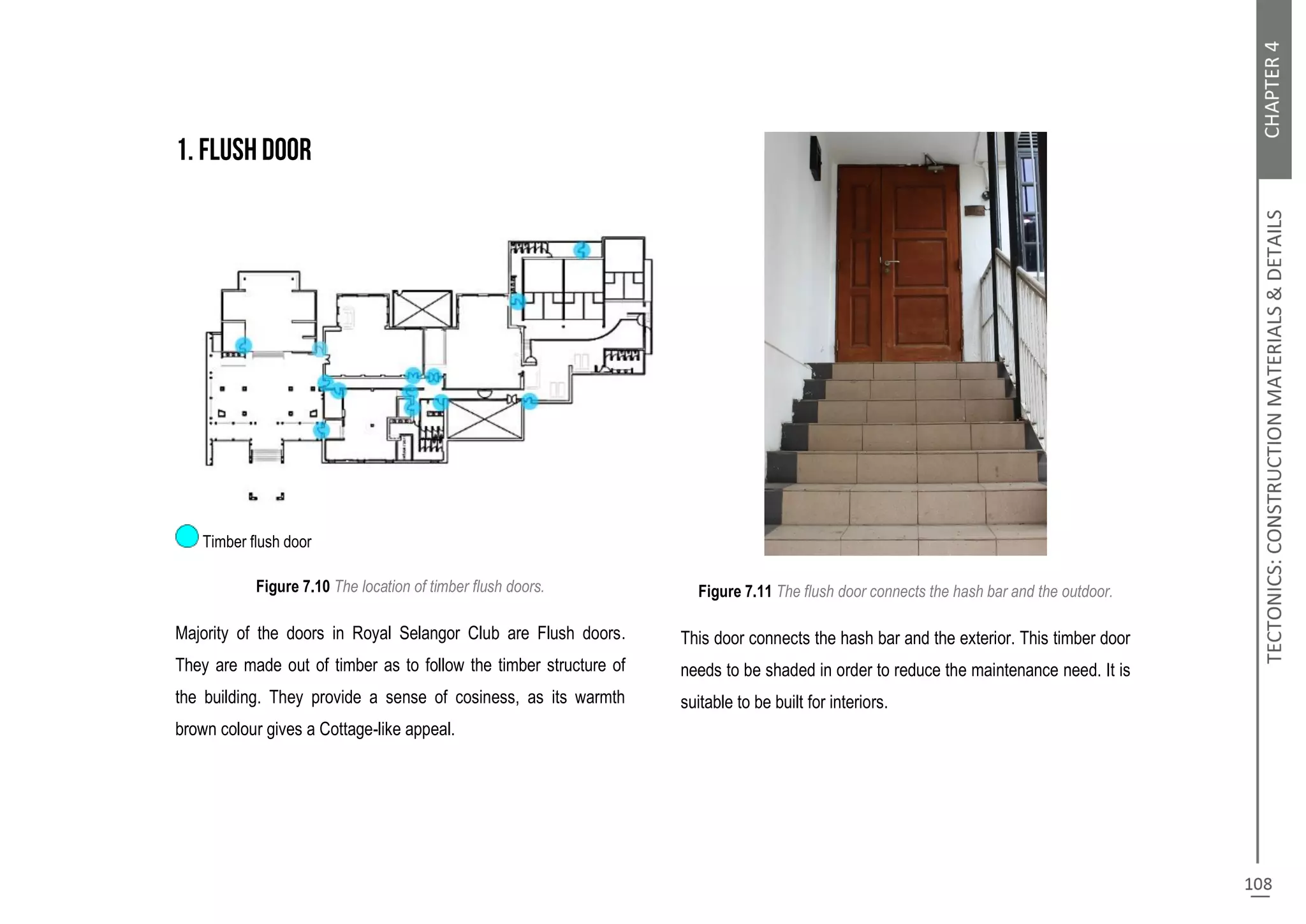 Timber flush door
Figure 7.10 The location of timber flush doors.
Majority of the doors in Royal Selangor Club are Flush doors.
They are made out of timber as to follow the timber structure of
the building. They provide a sense of cosiness, as its warmth
brown colour gives a Cottage-like appeal.
Figure 7.11 The flush door connects the hash bar and the outdoor.
This door connects the hash bar and the exterior. This timber door
needs to be shaded in order to reduce the maintenance need. It is
suitable to be built for interiors.
 
