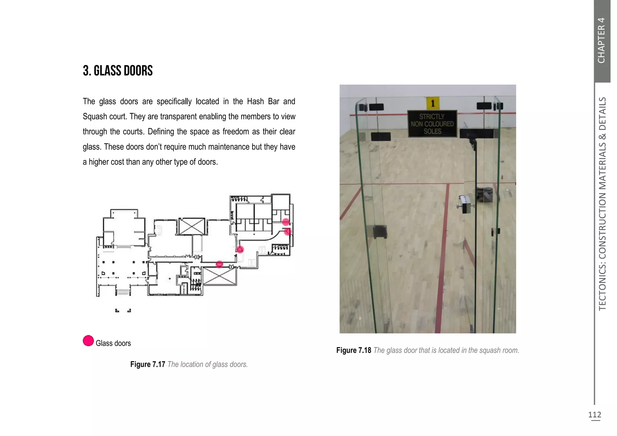 The glass doors are specifically located in the Hash Bar and
Squash court. They are transparent enabling the members to view
through the courts. Defining the space as freedom as their clear
glass. These doors don’t require much maintenance but they have
a higher cost than any other type of doors.
Glass doors
Figure 7.17 The location of glass doors.
Figure 7.18 The glass door that is located in the squash room.
 