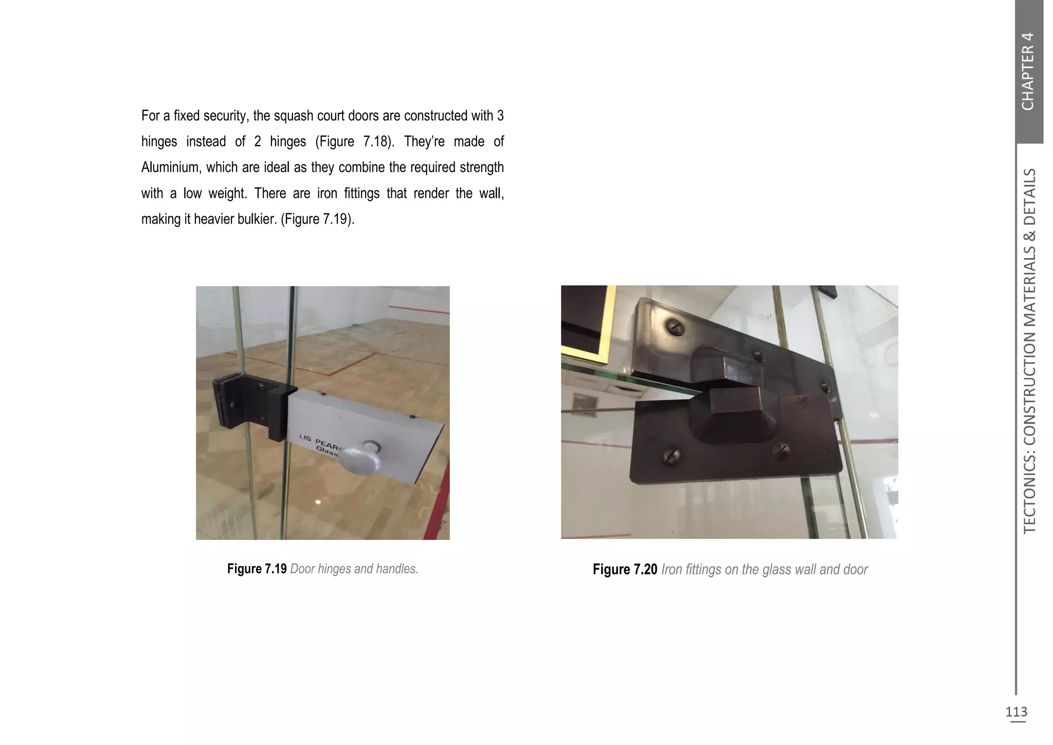 For a fixed security, the squash court doors are constructed with 3
hinges instead of 2 hinges (Figure 7.18). They’re made of
Aluminium, which are ideal as they combine the required strength
with a low weight. There are iron fittings that render the wall,
making it heavier bulkier. (Figure 7.19).
Figure 7.19 Door hinges and handles. Figure 7.20 Iron fittings on the glass wall and door
 
