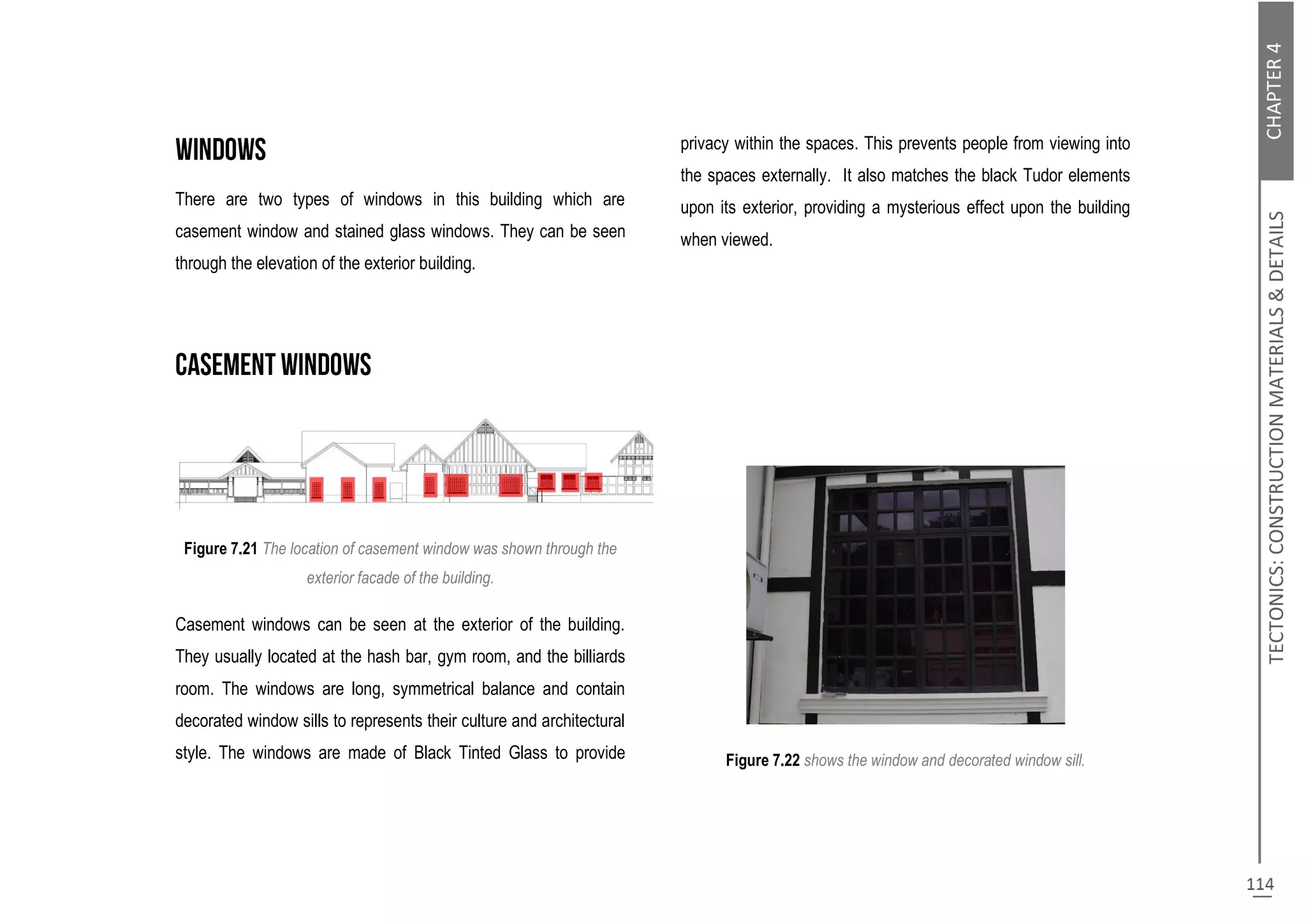 There are two types of windows in this building which are
casement window and stained glass windows. They can be seen
through the elevation of the exterior building.
Figure 7.21 The location of casement window was shown through the
exterior facade of the building.
Casement windows can be seen at the exterior of the building.
They usually located at the hash bar, gym room, and the billiards
room. The windows are long, symmetrical balance and contain
decorated window sills to represents their culture and architectural
style. The windows are made of Black Tinted Glass to provide
privacy within the spaces. This prevents people from viewing into
the spaces externally. It also matches the black Tudor elements
upon its exterior, providing a mysterious effect upon the building
when viewed.
Figure 7.22 shows the window and decorated window sill.
 