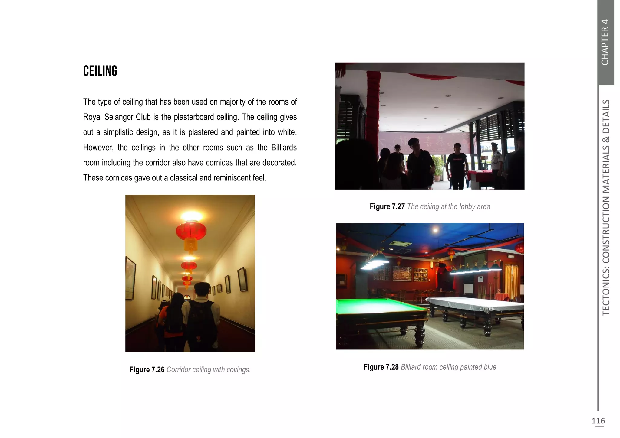 The type of ceiling that has been used on majority of the rooms of
Royal Selangor Club is the plasterboard ceiling. The ceiling gives
out a simplistic design, as it is plastered and painted into white.
However, the ceilings in the other rooms such as the Billiards
room including the corridor also have cornices that are decorated.
These cornices gave out a classical and reminiscent feel.
Figure 7.26 Corridor ceiling with covings.
Figure 7.27 The ceiling at the lobby area
Figure 7.28 Billiard room ceiling painted blue
 