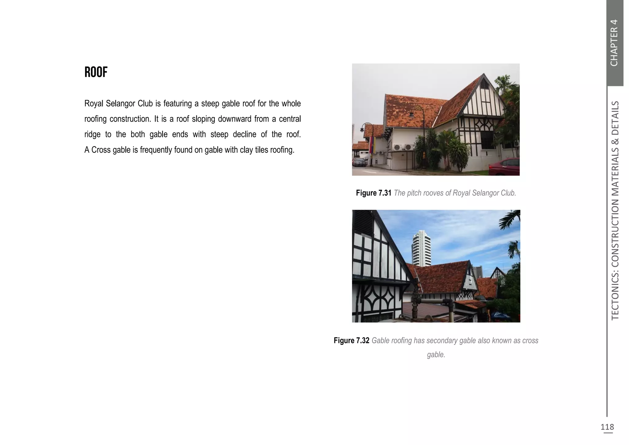 Royal Selangor Club is featuring a steep gable roof for the whole
roofing construction. It is a roof sloping downward from a central
ridge to the both gable ends with steep decline of the roof.
A Cross gable is frequently found on gable with clay tiles roofing.
Figure 7.31 The pitch rooves of Royal Selangor Club.
Figure 7.32 Gable roofing has secondary gable also known as cross
gable.
 