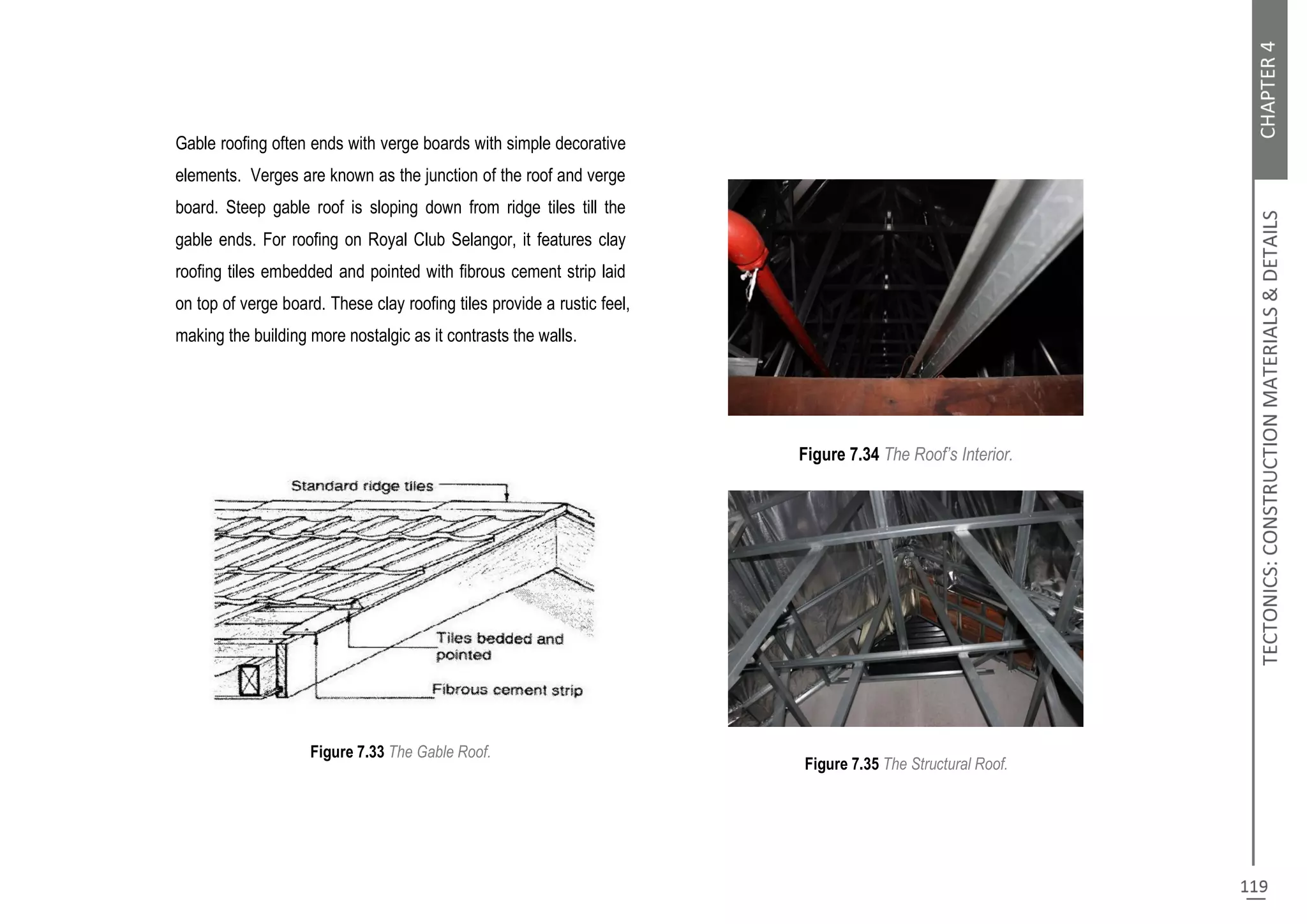 Gable roofing often ends with verge boards with simple decorative
elements. Verges are known as the junction of the roof and verge
board. Steep gable roof is sloping down from ridge tiles till the
gable ends. For roofing on Royal Club Selangor, it features clay
roofing tiles embedded and pointed with fibrous cement strip laid
on top of verge board. These clay roofing tiles provide a rustic feel,
making the building more nostalgic as it contrasts the walls.
Figure 7.33 The Gable Roof.
Figure 7.34 The Roof’s Interior.
Figure 7.35 The Structural Roof.
 