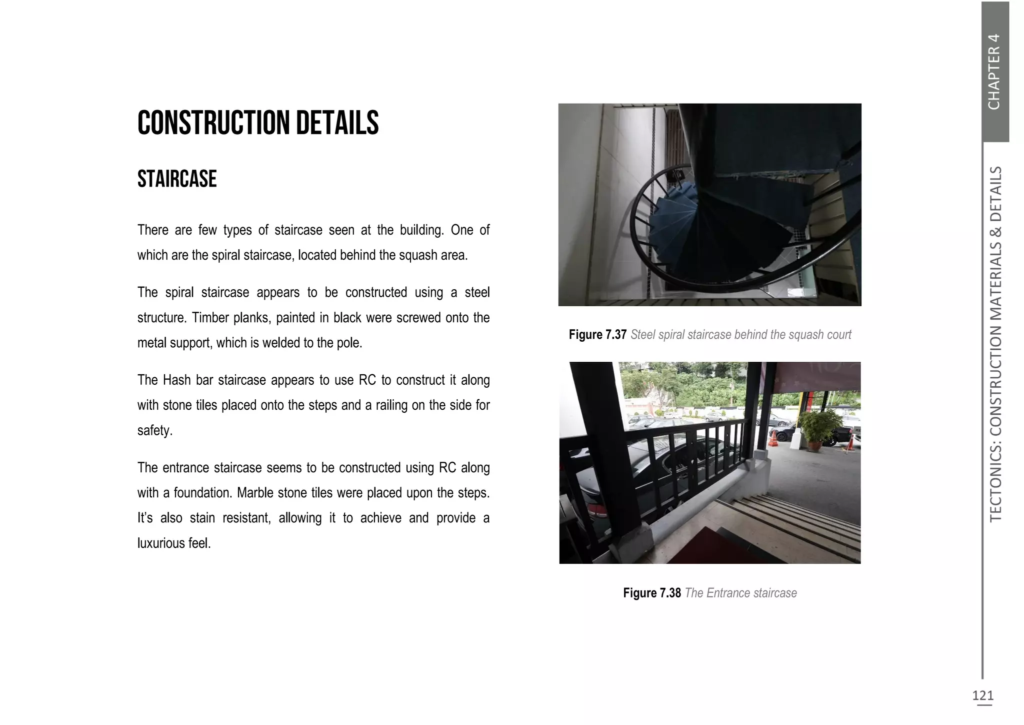 There are few types of staircase seen at the building. One of
which are the spiral staircase, located behind the squash area.
The spiral staircase appears to be constructed using a steel
structure. Timber planks, painted in black were screwed onto the
metal support, which is welded to the pole.
The Hash bar staircase appears to use RC to construct it along
with stone tiles placed onto the steps and a railing on the side for
safety.
The entrance staircase seems to be constructed using RC along
with a foundation. Marble stone tiles were placed upon the steps.
It’s also stain resistant, allowing it to achieve and provide a
luxurious feel.
Figure 7.37 Steel spiral staircase behind the squash court
Figure 7.38 The Entrance staircase
 