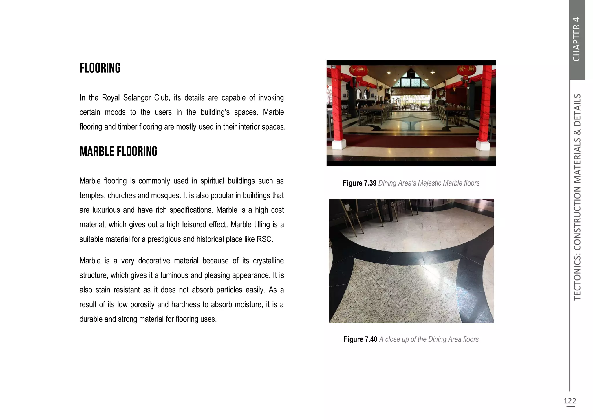 In the Royal Selangor Club, its details are capable of invoking
certain moods to the users in the building’s spaces. Marble
flooring and timber flooring are mostly used in their interior spaces.
Marble flooring is commonly used in spiritual buildings such as
temples, churches and mosques. It is also popular in buildings that
are luxurious and have rich specifications. Marble is a high cost
material, which gives out a high leisured effect. Marble tilling is a
suitable material for a prestigious and historical place like RSC.
Marble is a very decorative material because of its crystalline
structure, which gives it a luminous and pleasing appearance. It is
also stain resistant as it does not absorb particles easily. As a
result of its low porosity and hardness to absorb moisture, it is a
durable and strong material for flooring uses.
Figure 7.39 Dining Area’s Majestic Marble floors
Figure 7.40 A close up of the Dining Area floors
 