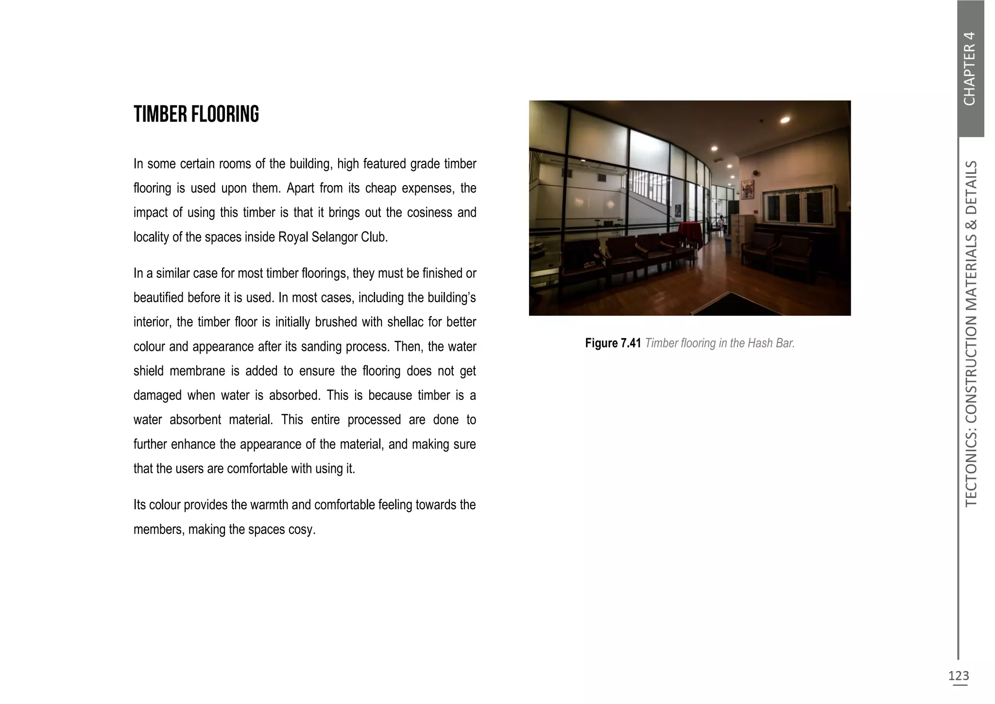 In some certain rooms of the building, high featured grade timber
flooring is used upon them. Apart from its cheap expenses, the
impact of using this timber is that it brings out the cosiness and
locality of the spaces inside Royal Selangor Club.
In a similar case for most timber floorings, they must be finished or
beautified before it is used. In most cases, including the building’s
interior, the timber floor is initially brushed with shellac for better
colour and appearance after its sanding process. Then, the water
shield membrane is added to ensure the flooring does not get
damaged when water is absorbed. This is because timber is a
water absorbent material. This entire processed are done to
further enhance the appearance of the material, and making sure
that the users are comfortable with using it.
Its colour provides the warmth and comfortable feeling towards the
members, making the spaces cosy.
Figure 7.41 Timber flooring in the Hash Bar.
 