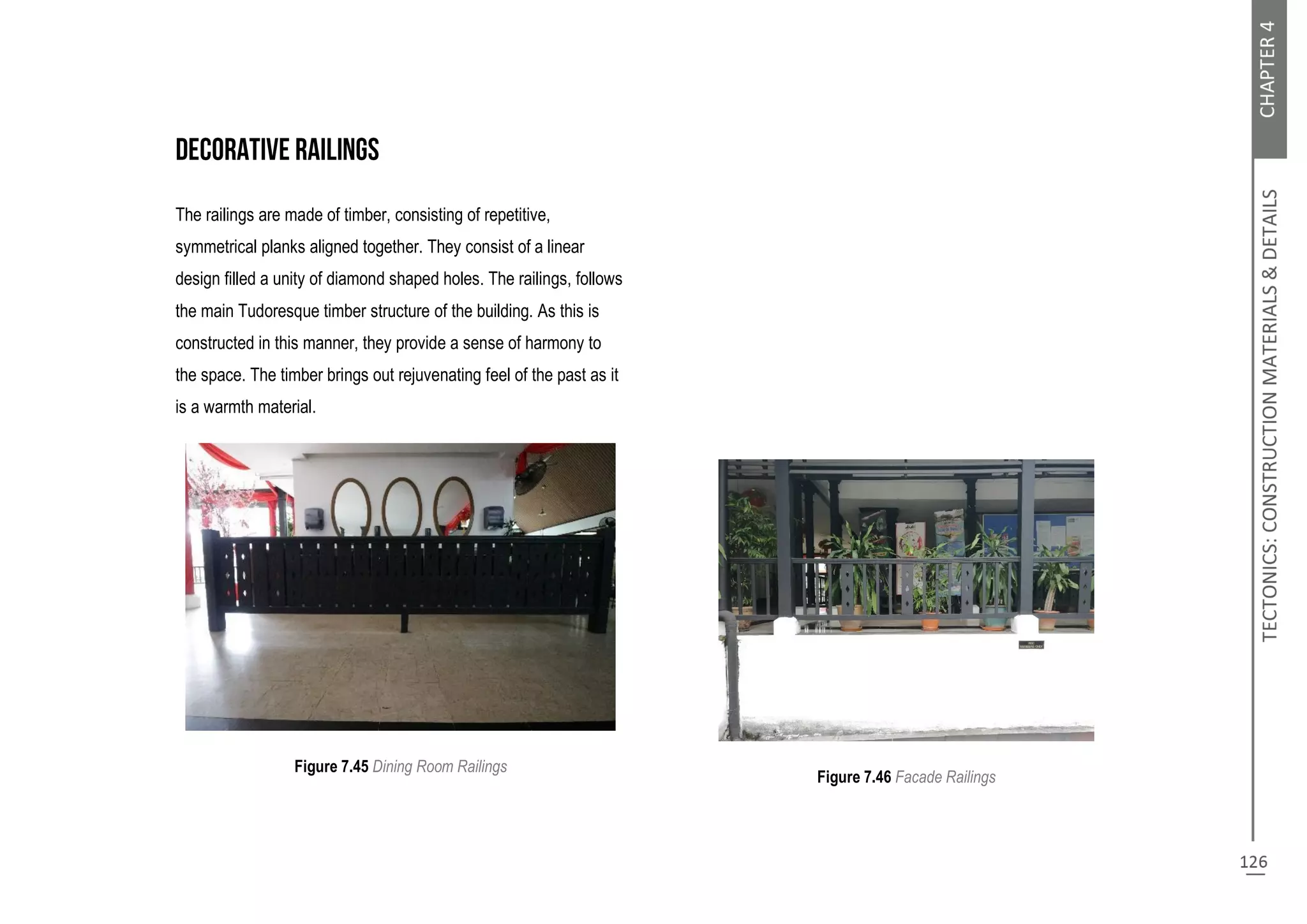 The railings are made of timber, consisting of repetitive,
symmetrical planks aligned together. They consist of a linear
design filled a unity of diamond shaped holes. The railings, follows
the main Tudoresque timber structure of the building. As this is
constructed in this manner, they provide a sense of harmony to
the space. The timber brings out rejuvenating feel of the past as it
is a warmth material.
Figure 7.45 Dining Room Railings
Figure 7.46 Facade Railings
 