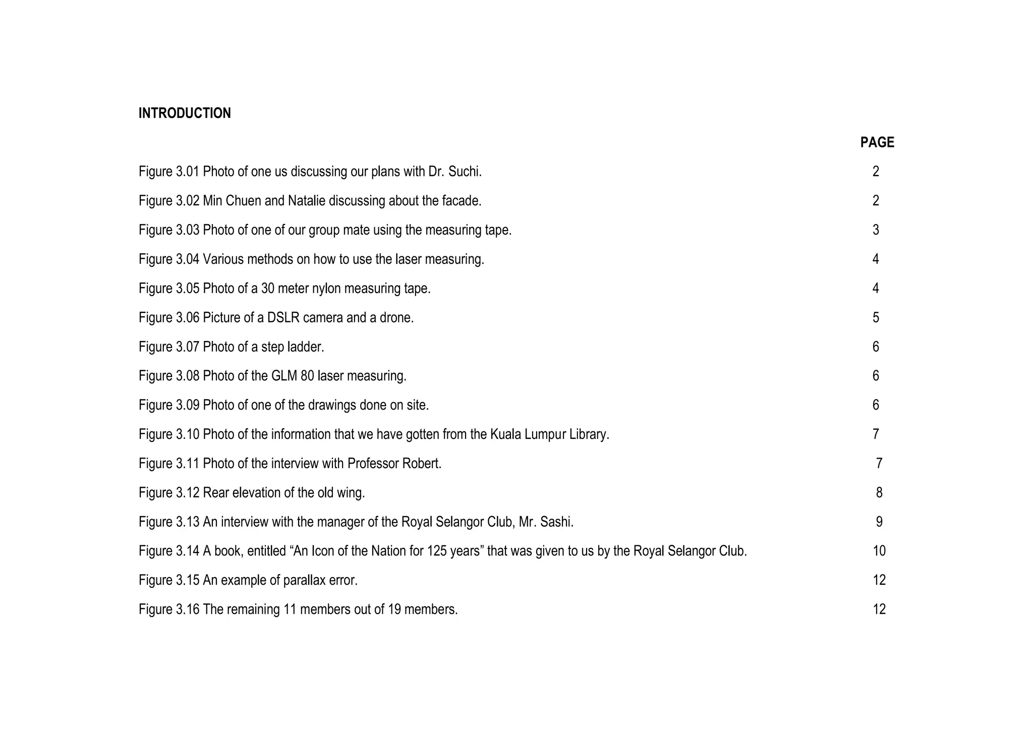 INTRODUCTION
PAGE
Figure 3.01 Photo of one us discussing our plans with Dr. Suchi. 2
Figure 3.02 Min Chuen and Natalie discussing about the facade. 2
Figure 3.03 Photo of one of our group mate using the measuring tape. 3
Figure 3.04 Various methods on how to use the laser measuring. 4
Figure 3.05 Photo of a 30 meter nylon measuring tape. 4
Figure 3.06 Picture of a DSLR camera and a drone. 5
Figure 3.07 Photo of a step ladder. 6
Figure 3.08 Photo of the GLM 80 laser measuring. 6
Figure 3.09 Photo of one of the drawings done on site. 6
Figure 3.10 Photo of the information that we have gotten from the Kuala Lumpur Library. 7
Figure 3.11 Photo of the interview with Professor Robert. 7
Figure 3.12 Rear elevation of the old wing. 8
Figure 3.13 An interview with the manager of the Royal Selangor Club, Mr. Sashi. 9
Figure 3.14 A book, entitled “An Icon of the Nation for 125 years” that was given to us by the Royal Selangor Club. 10
Figure 3.15 An example of parallax error. 12
Figure 3.16 The remaining 11 members out of 19 members. 12
 