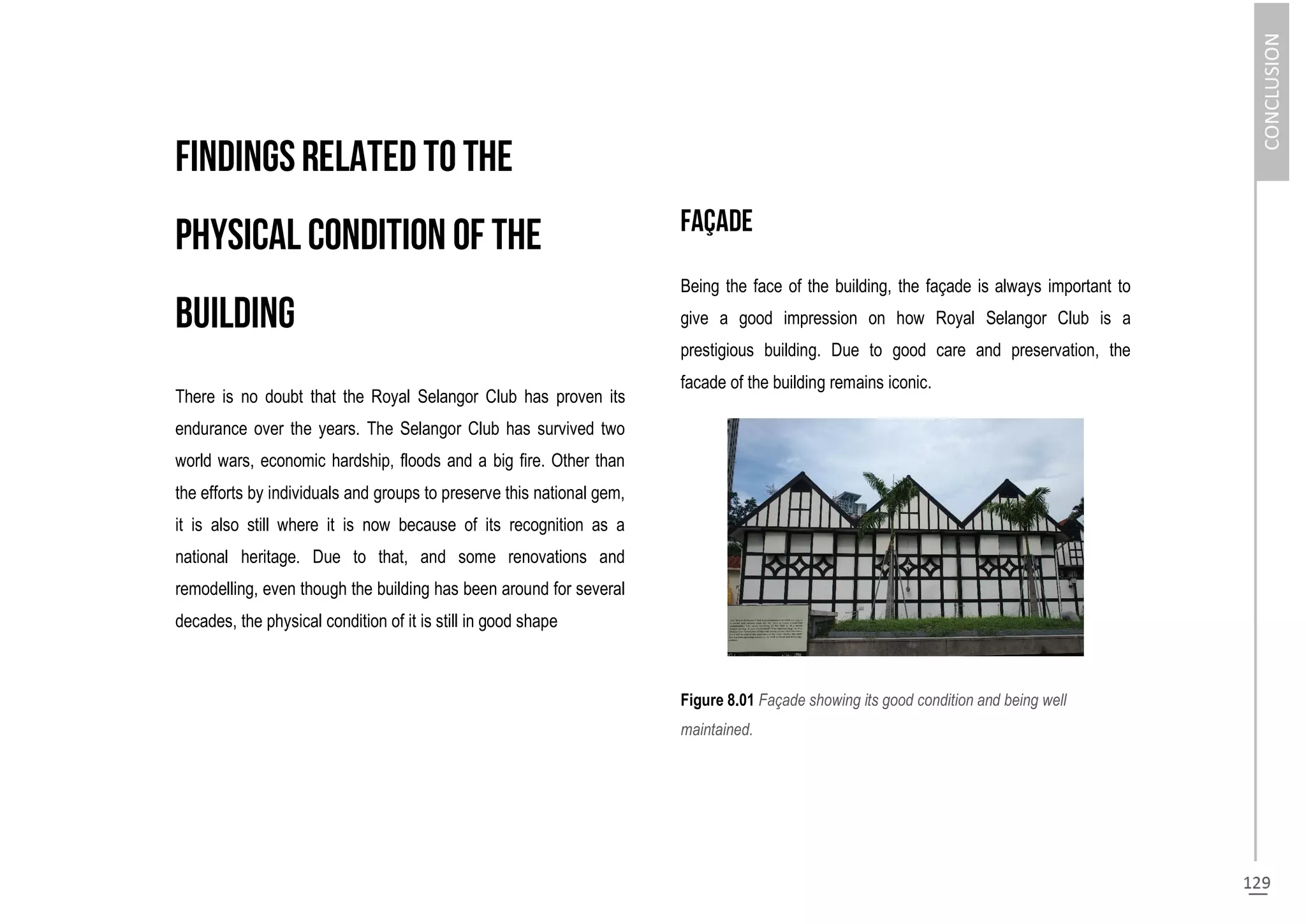 There is no doubt that the Royal Selangor Club has proven its
endurance over the years. The Selangor Club has survived two
world wars, economic hardship, floods and a big fire. Other than
the efforts by individuals and groups to preserve this national gem,
it is also still where it is now because of its recognition as a
national heritage. Due to that, and some renovations and
remodelling, even though the building has been around for several
decades, the physical condition of it is still in good shape
Being the face of the building, the façade is always important to
give a good impression on how Royal Selangor Club is a
prestigious building. Due to good care and preservation, the
facade of the building remains iconic.
Figure 8.01 Façade showing its good condition and being well
maintained.
 