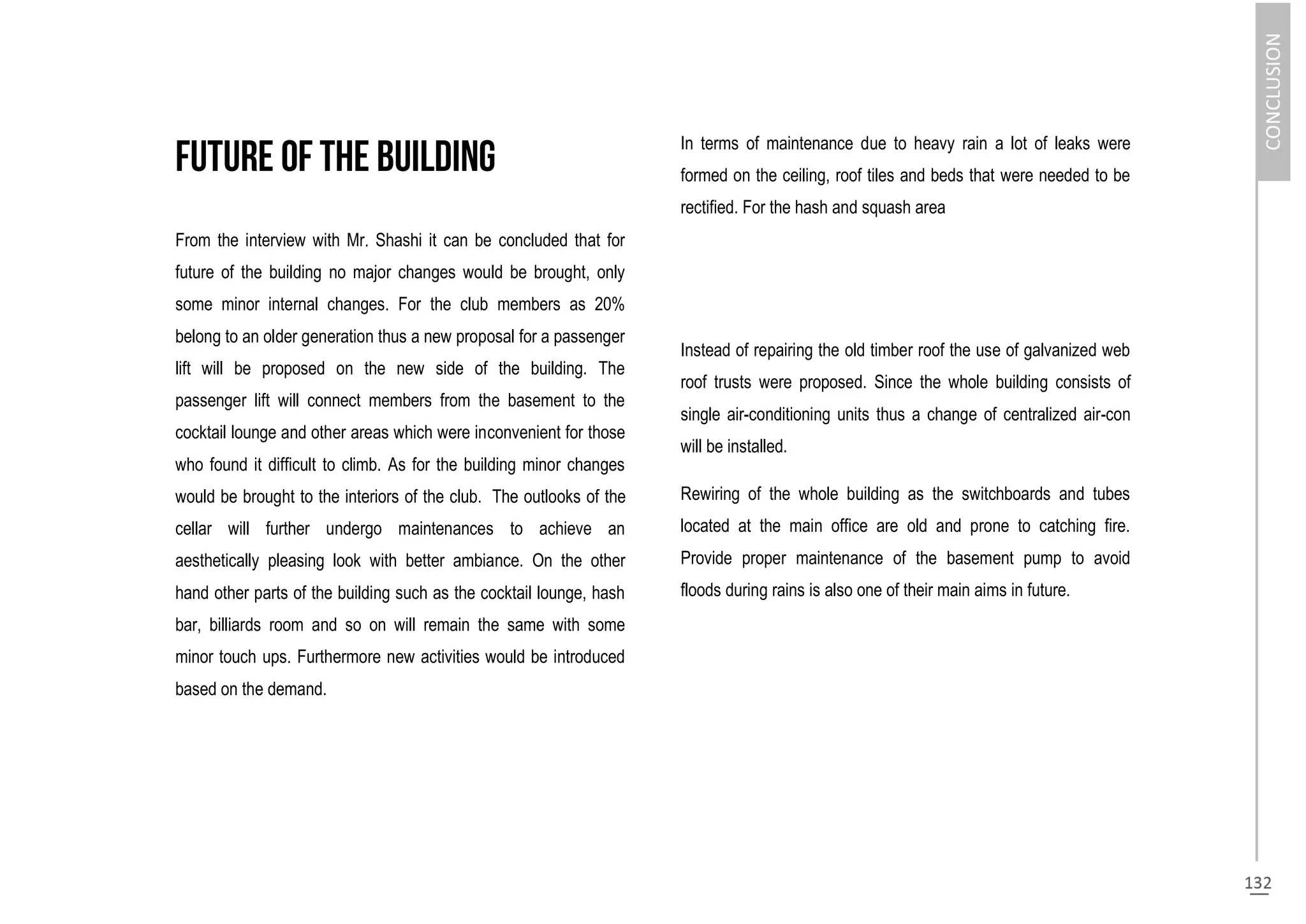 From the interview with Mr. Shashi it can be concluded that for
future of the building no major changes would be brought, only
some minor internal changes. For the club members as 20%
belong to an older generation thus a new proposal for a passenger
lift will be proposed on the new side of the building. The
passenger lift will connect members from the basement to the
cocktail lounge and other areas which were inconvenient for those
who found it difficult to climb. As for the building minor changes
would be brought to the interiors of the club. The outlooks of the
cellar will further undergo maintenances to achieve an
aesthetically pleasing look with better ambiance. On the other
hand other parts of the building such as the cocktail lounge, hash
bar, billiards room and so on will remain the same with some
minor touch ups. Furthermore new activities would be introduced
based on the demand.
In terms of maintenance due to heavy rain a lot of leaks were
formed on the ceiling, roof tiles and beds that were needed to be
rectified. For the hash and squash area
Instead of repairing the old timber roof the use of galvanized web
roof trusts were proposed. Since the whole building consists of
single air-conditioning units thus a change of centralized air-con
will be installed.
Rewiring of the whole building as the switchboards and tubes
located at the main office are old and prone to catching fire.
Provide proper maintenance of the basement pump to avoid
floods during rains is also one of their main aims in future.
 
